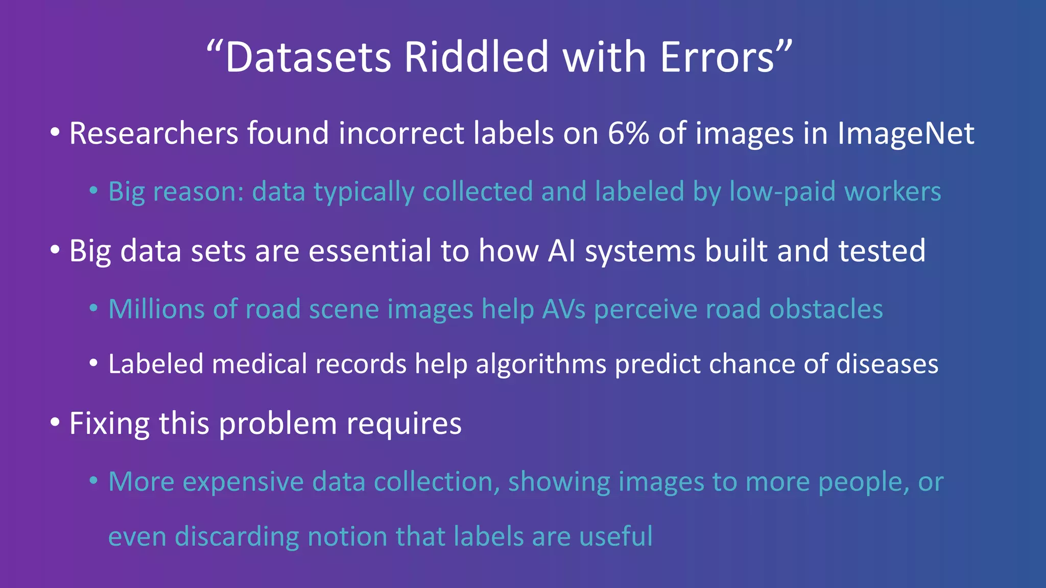 “Datasets Riddled with Errors”
• Researchers found incorrect labels on 6% of images in ImageNet
• Big reason: data typically collected and labeled by low-paid workers
• Big data sets are essential to how AI systems built and tested
• Millions of road scene images help AVs perceive road obstacles
• Labeled medical records help algorithms predict chance of diseases
• Fixing this problem requires
• More expensive data collection, showing images to more people, or
even discarding notion that labels are useful
 