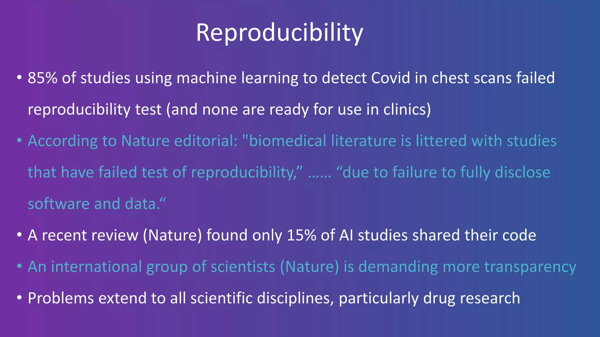 Reproducibility
• 85% of studies using machine learning to detect Covid in chest scans failed
reproducibility test (and none are ready for use in clinics)
• According to Nature editorial: "biomedical literature is littered with studies
that have failed test of reproducibility,” …… “due to failure to fully disclose
software and data.“
• A recent review (Nature) found only 15% of AI studies shared their code
• An international group of scientists (Nature) is demanding more transparency
• Problems extend to all scientific disciplines, particularly drug research
 
