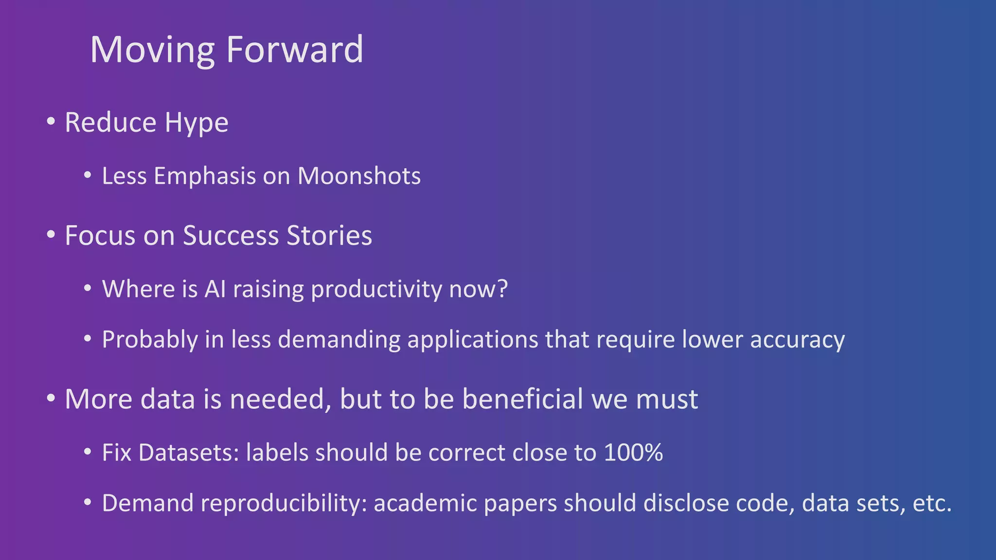 Moving Forward
• Reduce Hype
• Less Emphasis on Moonshots
• Focus on Success Stories
• Where is AI raising productivity now?
• Probably in less demanding applications that require lower accuracy
• More data is needed, but to be beneficial we must
• Fix Datasets: labels should be correct close to 100%
• Demand reproducibility: academic papers should disclose code, data sets, etc.
 