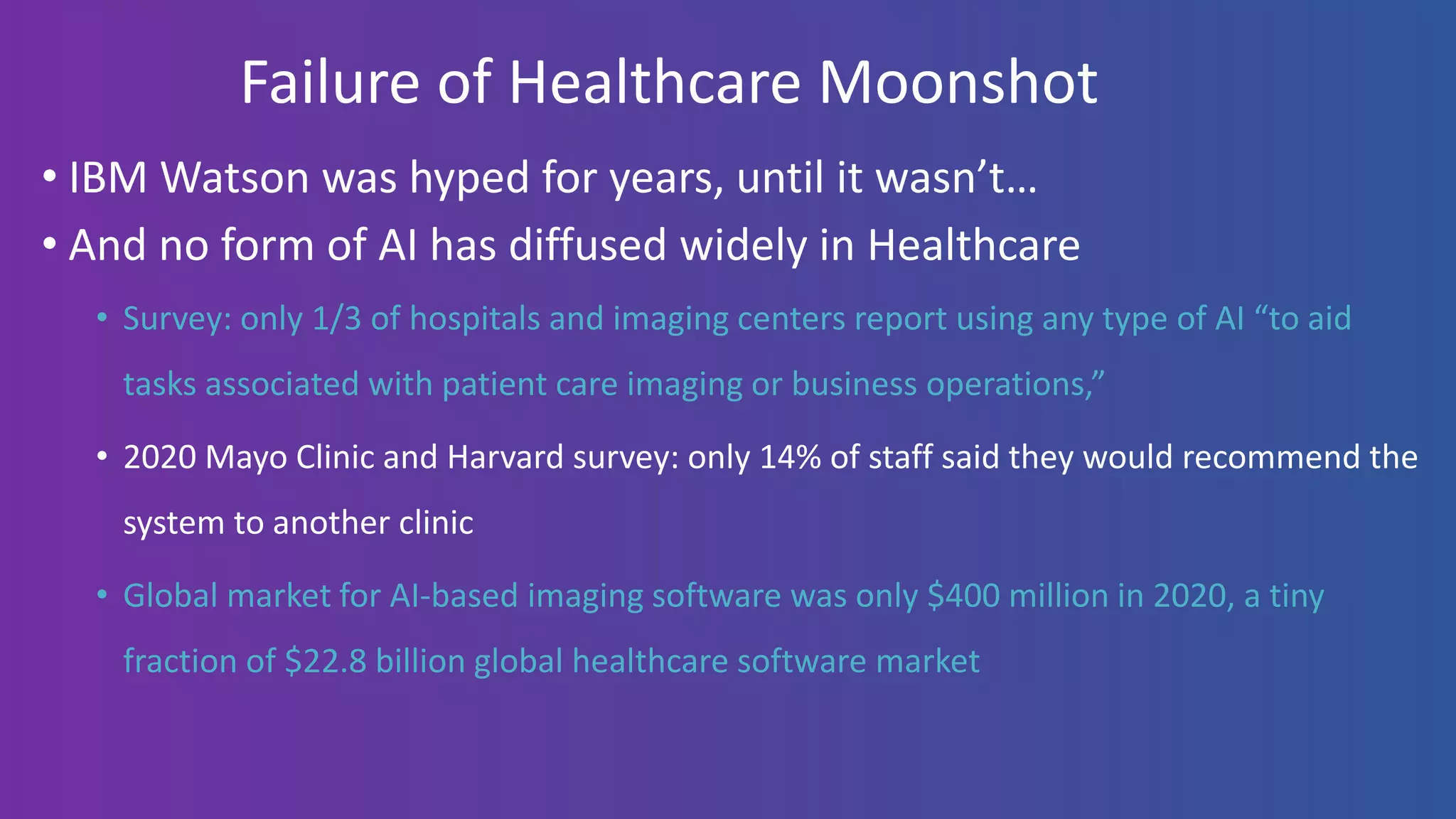 Failure of Healthcare Moonshot
• IBM Watson was hyped for years, until it wasn’t…
• And no form of AI has diffused widely in Healthcare
• Survey: only 1/3 of hospitals and imaging centers report using any type of AI “to aid
tasks associated with patient care imaging or business operations,”
• 2020 Mayo Clinic and Harvard survey: only 14% of staff said they would recommend the
system to another clinic
• Global market for AI-based imaging software was only $400 million in 2020, a tiny
fraction of $22.8 billion global healthcare software market
 