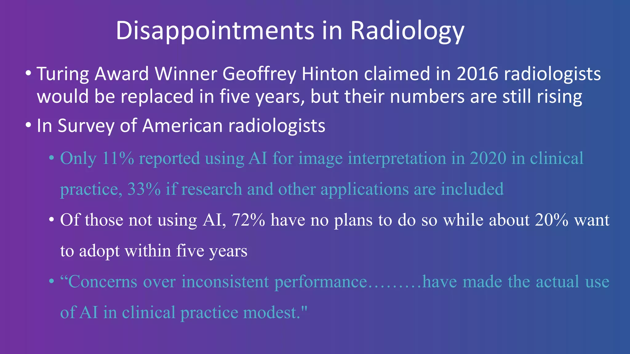 Disappointments in Radiology
• Turing Award Winner Geoffrey Hinton claimed in 2016 radiologists
would be replaced in five years, but their numbers are still rising
• In Survey of American radiologists
• Only 11% reported using AI for image interpretation in 2020 in clinical
practice, 33% if research and other applications are included
• Of those not using AI, 72% have no plans to do so while about 20% want
to adopt within five years
• “Concerns over inconsistent performance………have made the actual use
of AI in clinical practice modest."
 