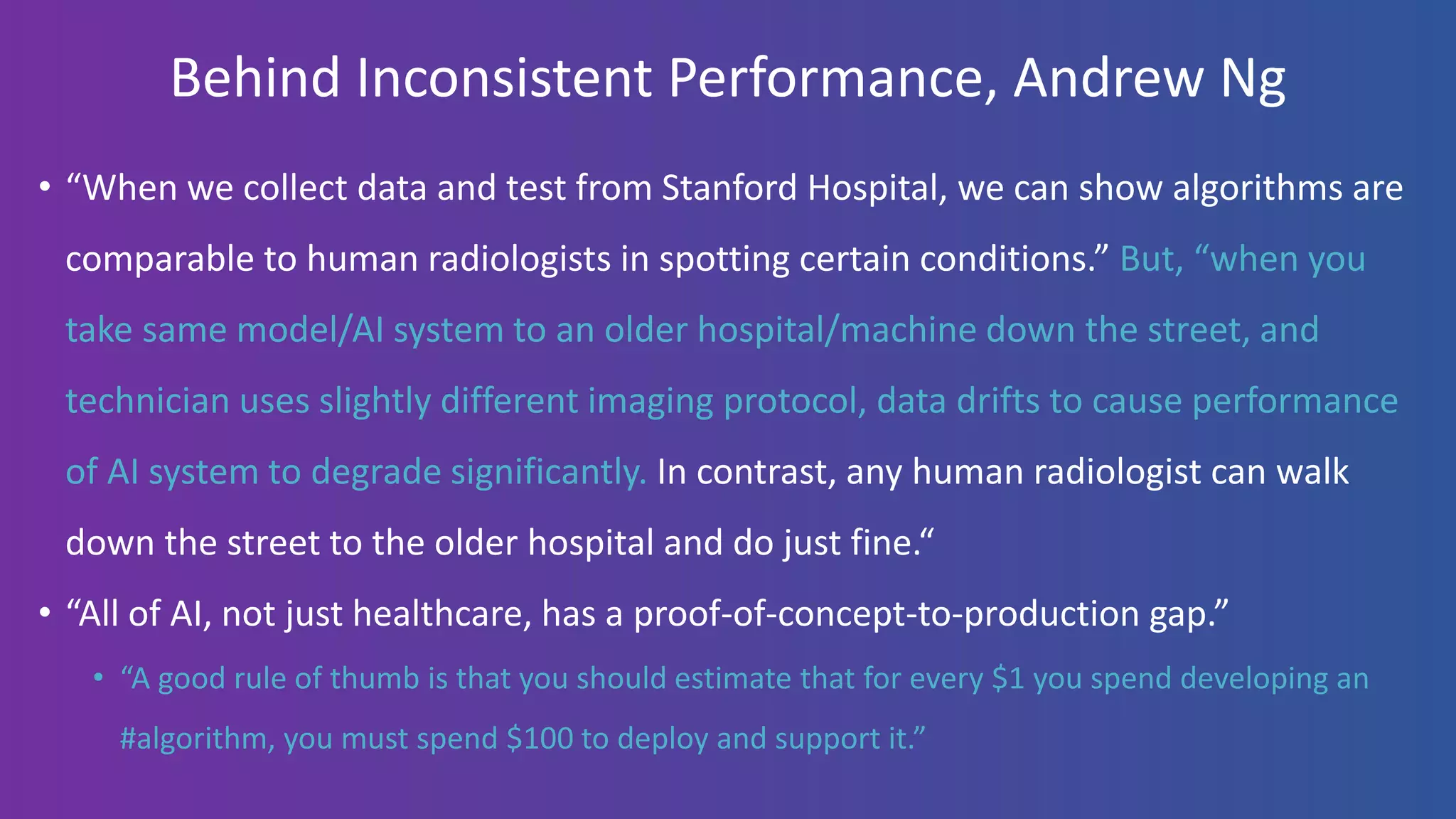 Behind Inconsistent Performance, Andrew Ng
• “When we collect data and test from Stanford Hospital, we can show algorithms are
comparable to human radiologists in spotting certain conditions.” But, “when you
take same model/AI system to an older hospital/machine down the street, and
technician uses slightly different imaging protocol, data drifts to cause performance
of AI system to degrade significantly. In contrast, any human radiologist can walk
down the street to the older hospital and do just fine.“
• “All of AI, not just healthcare, has a proof-of-concept-to-production gap.”
• “A good rule of thumb is that you should estimate that for every $1 you spend developing an
#algorithm, you must spend $100 to deploy and support it.”
 