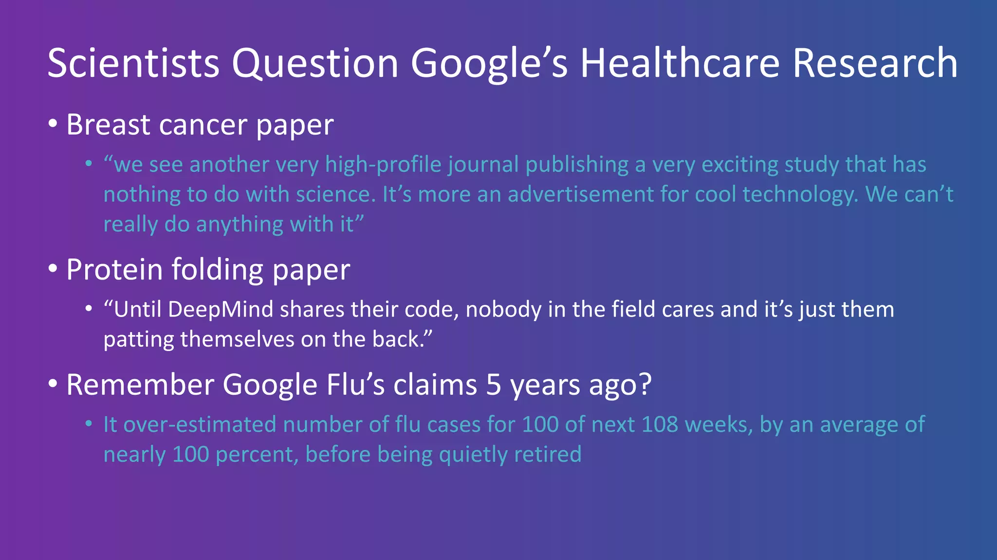 Scientists Question Google’s Healthcare Research
• Breast cancer paper
• “we see another very high-profile journal publishing a very exciting study that has
nothing to do with science. It’s more an advertisement for cool technology. We can’t
really do anything with it”
• Protein folding paper
• “Until DeepMind shares their code, nobody in the field cares and it’s just them
patting themselves on the back.”
• Remember Google Flu’s claims 5 years ago?
• It over-estimated number of flu cases for 100 of next 108 weeks, by an average of
nearly 100 percent, before being quietly retired
 