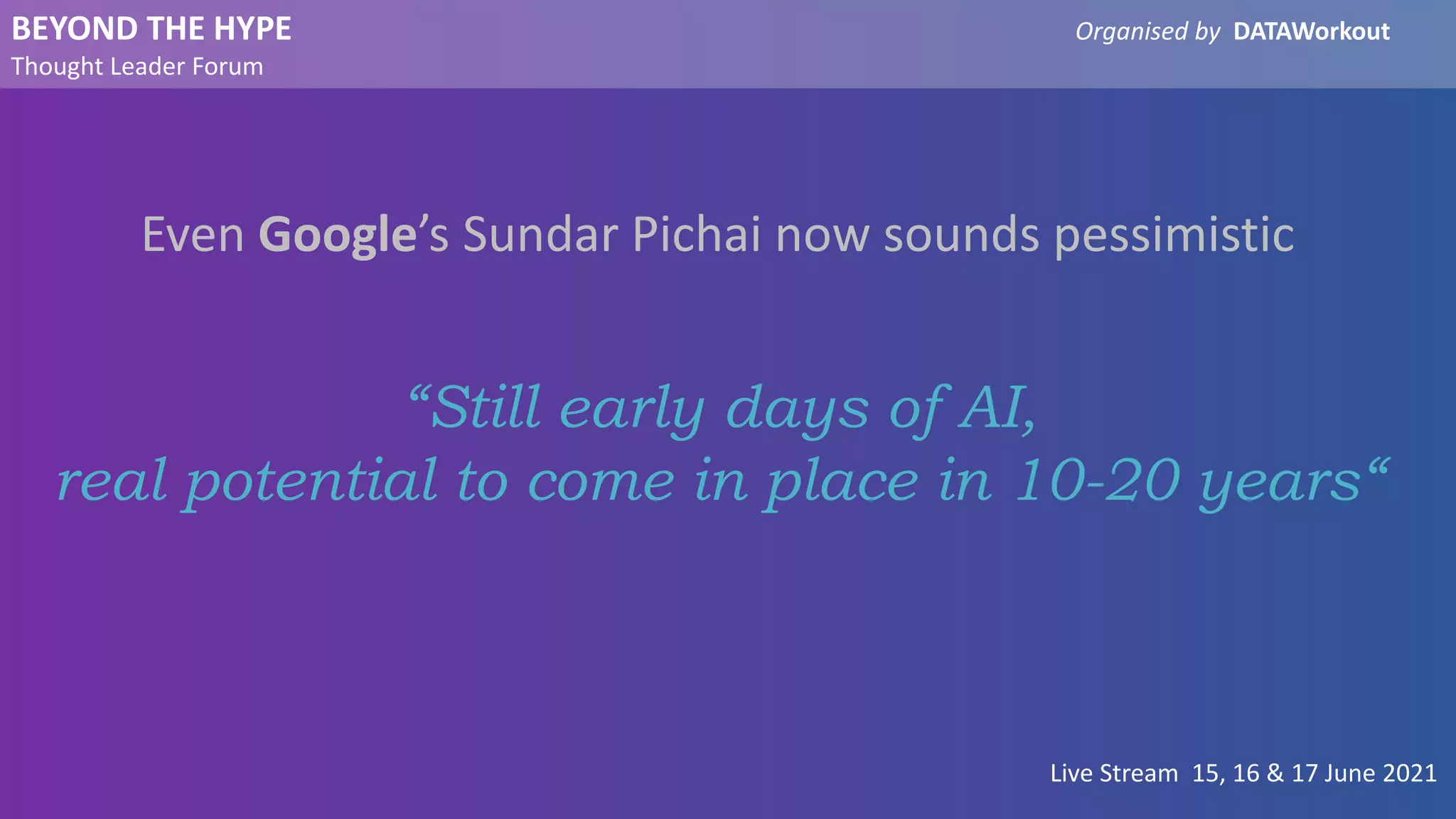 BEYOND THE HYPE Organised by DATAWorkout
Thought Leader Forum
Live Stream 15, 16 & 17 June 2021
Even Google’s Sundar Pichai now sounds pessimistic
“Still early days of AI,
real potential to come in place in 10-20 years“
 