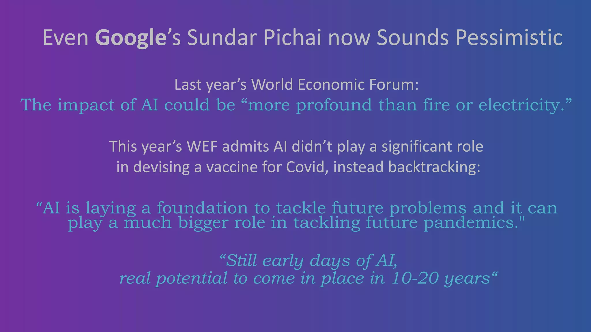 Last year’s World Economic Forum:
The impact of AI could be “more profound than fire or electricity.”
This year’s WEF admits AI didn’t play a significant role
in devising a vaccine for Covid, instead backtracking:
“AI is laying a foundation to tackle future problems and it can
play a much bigger role in tackling future pandemics."
“Still early days of AI,
real potential to come in place in 10-20 years“
Even Google’s Sundar Pichai now Sounds Pessimistic
 