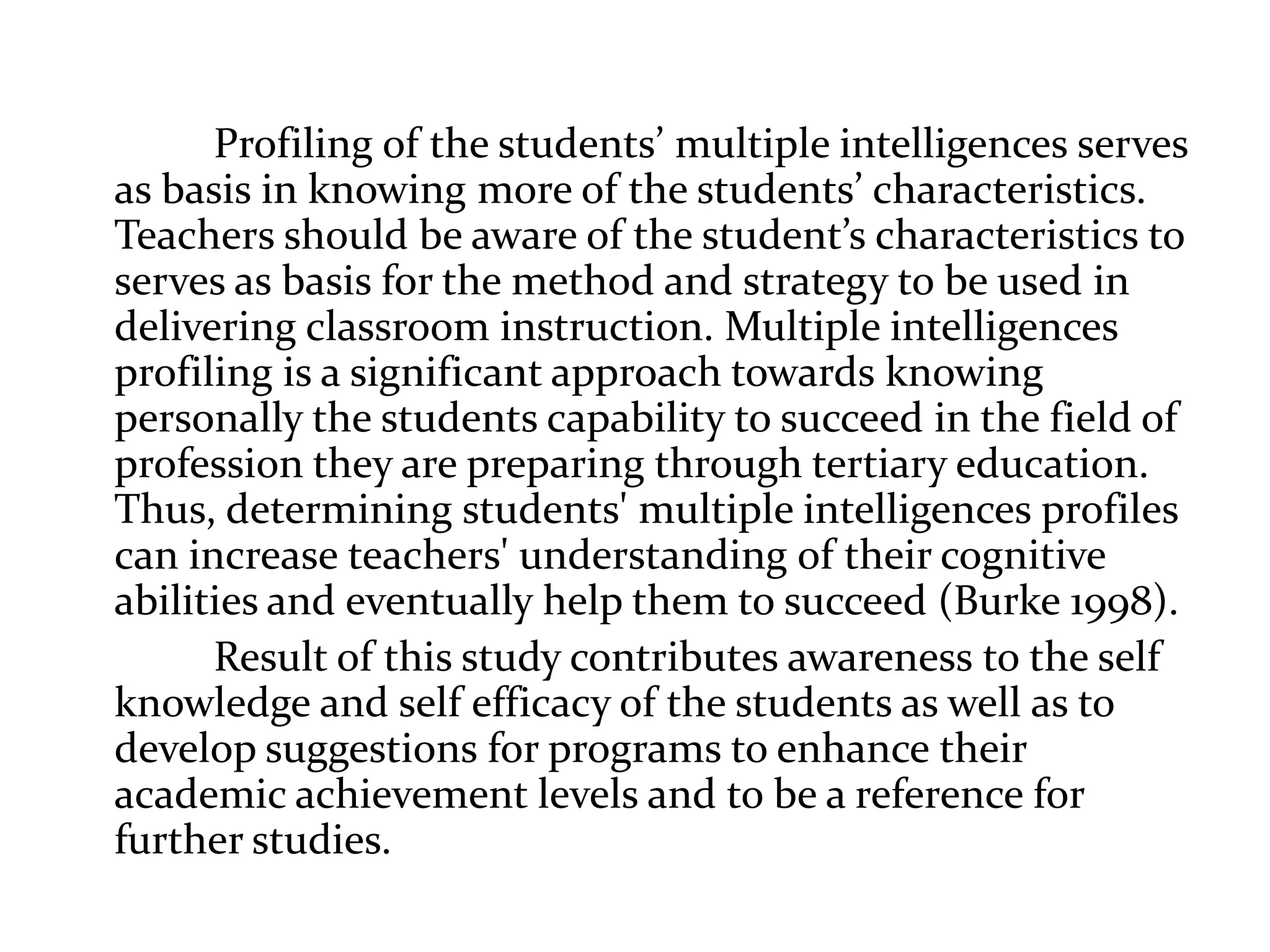 Profiling of the students’ multiple intelligences serves
as basis in knowing more of the students’ characteristics.
Teachers should be aware of the student’s characteristics to
serves as basis for the method and strategy to be used in
delivering classroom instruction. Multiple intelligences
profiling is a significant approach towards knowing
personally the students capability to succeed in the field of
profession they are preparing through tertiary education.
Thus, determining students' multiple intelligences profiles
can increase teachers' understanding of their cognitive
abilities and eventually help them to succeed (Burke 1998).
Result of this study contributes awareness to the self
knowledge and self efficacy of the students as well as to
develop suggestions for programs to enhance their
academic achievement levels and to be a reference for
further studies.
 