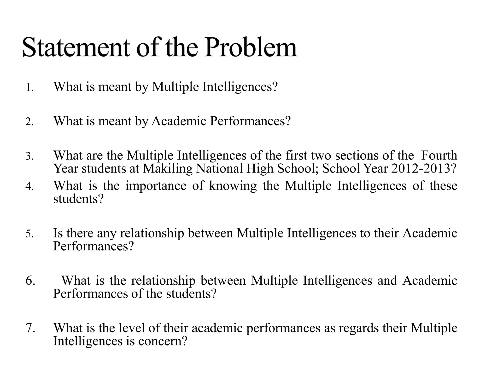 1. What is meant by Multiple Intelligences?
2. What is meant by Academic Performances?
3. What are the Multiple Intelligences of the first two sections of the Fourth
Year students at Makiling National High School; School Year 2012-2013?
4. What is the importance of knowing the Multiple Intelligences of these
students?
5. Is there any relationship between Multiple Intelligences to their Academic
Performances?
6. What is the relationship between Multiple Intelligences and Academic
Performances of the students?
7. What is the level of their academic performances as regards their Multiple
Intelligences is concern?
 