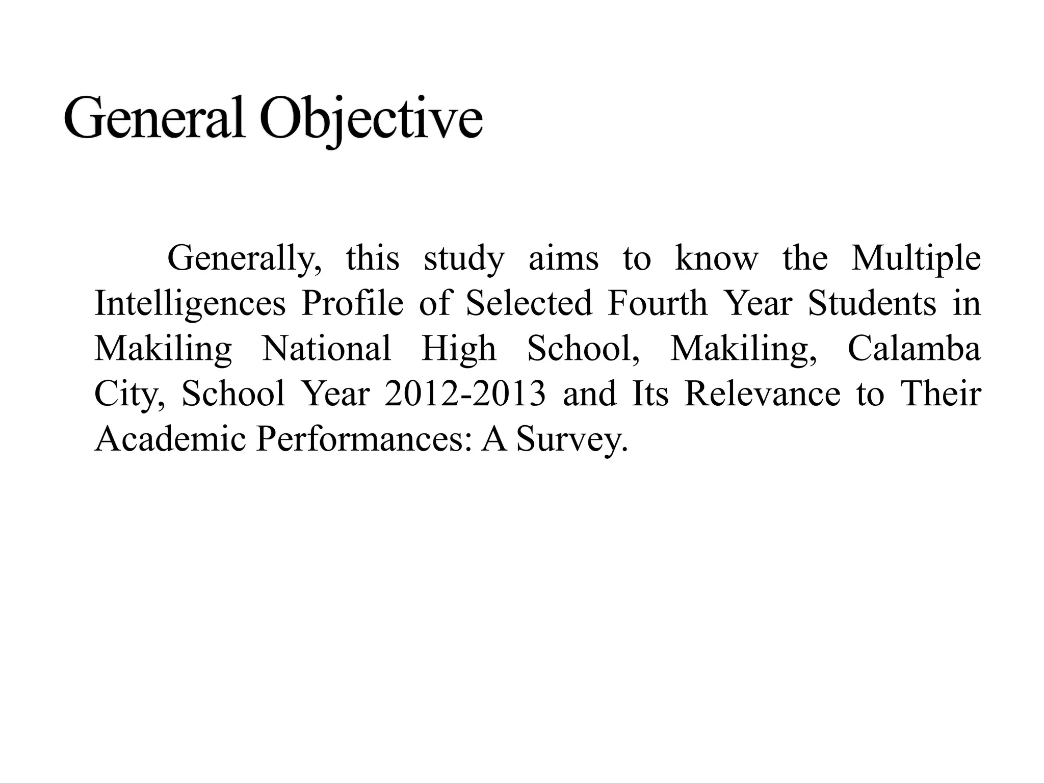 Generally, this study aims to know the Multiple
Intelligences Profile of Selected Fourth Year Students in
Makiling National High School, Makiling, Calamba
City, School Year 2012-2013 and Its Relevance to Their
Academic Performances: A Survey.
 
