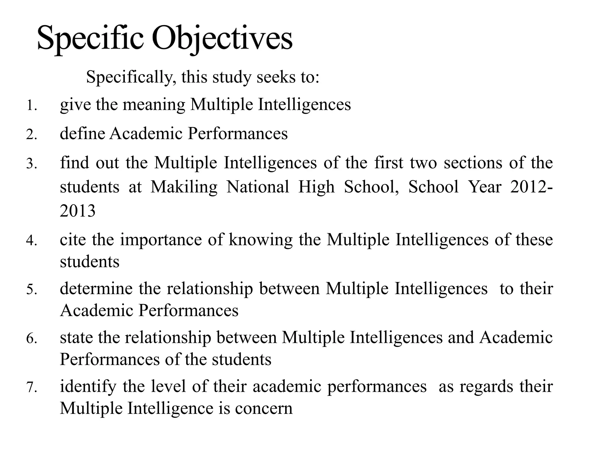 Specifically, this study seeks to:
1. give the meaning Multiple Intelligences
2. define Academic Performances
3. find out the Multiple Intelligences of the first two sections of the
students at Makiling National High School, School Year 2012-
2013
4. cite the importance of knowing the Multiple Intelligences of these
students
5. determine the relationship between Multiple Intelligences to their
Academic Performances
6. state the relationship between Multiple Intelligences and Academic
Performances of the students
7. identify the level of their academic performances as regards their
Multiple Intelligence is concern
 