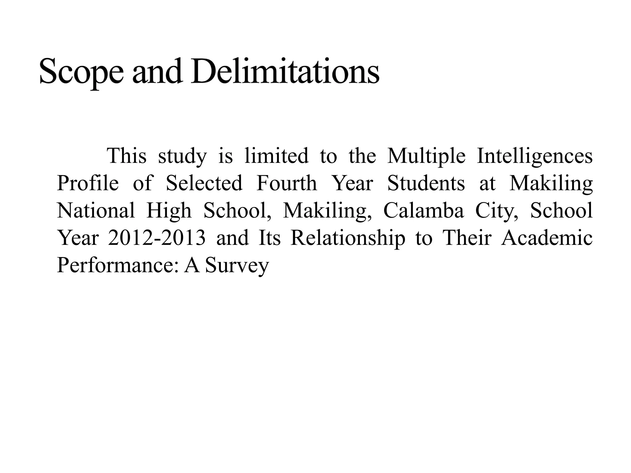 This study is limited to the Multiple Intelligences
Profile of Selected Fourth Year Students at Makiling
National High School, Makiling, Calamba City, School
Year 2012-2013 and Its Relationship to Their Academic
Performance: A Survey
 
