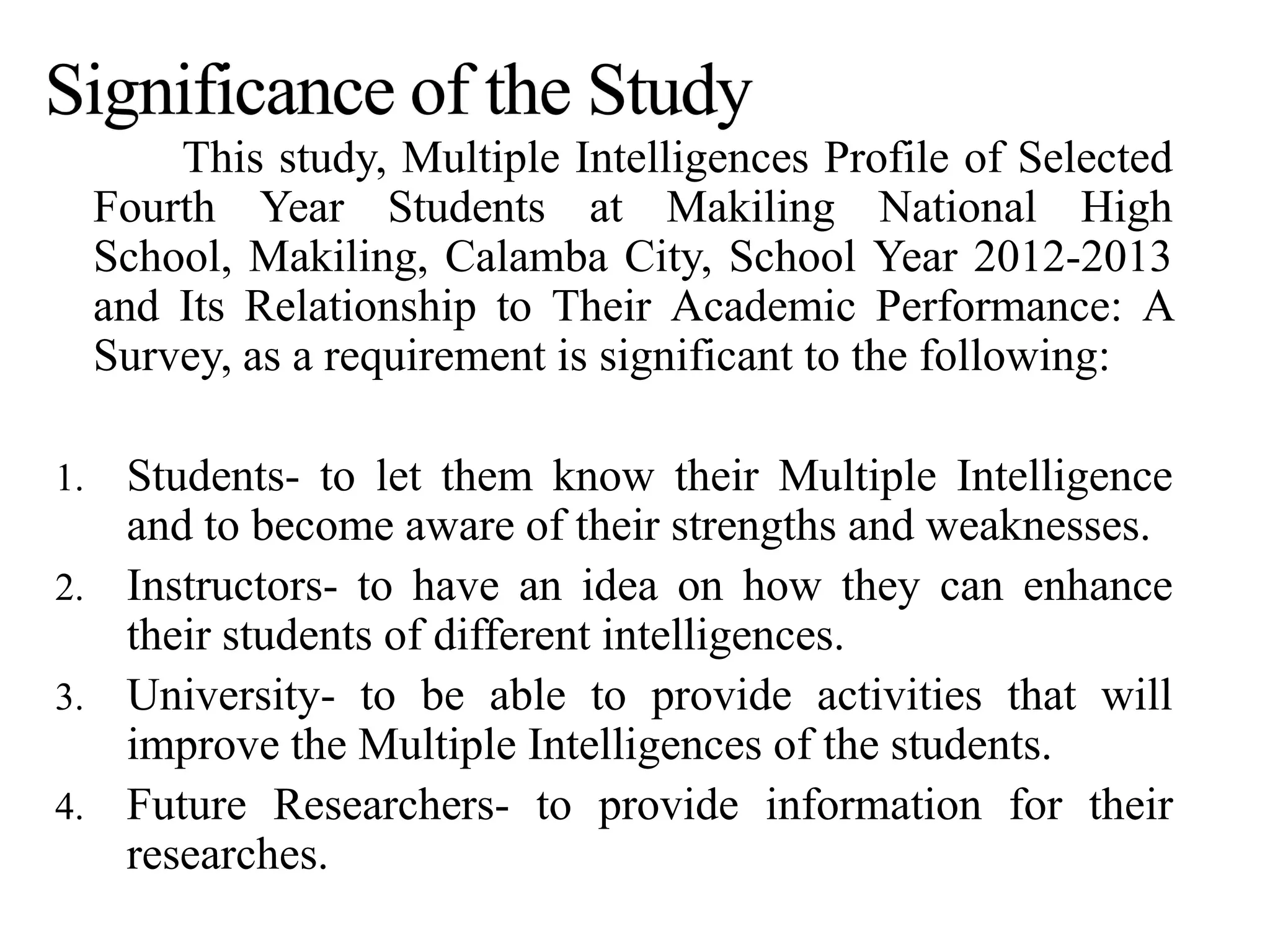 This study, Multiple Intelligences Profile of Selected
Fourth Year Students at Makiling National High
School, Makiling, Calamba City, School Year 2012-2013
and Its Relationship to Their Academic Performance: A
Survey, as a requirement is significant to the following:
1. Students- to let them know their Multiple Intelligence
and to become aware of their strengths and weaknesses.
2. Instructors- to have an idea on how they can enhance
their students of different intelligences.
3. University- to be able to provide activities that will
improve the Multiple Intelligences of the students.
4. Future Researchers- to provide information for their
researches.
 