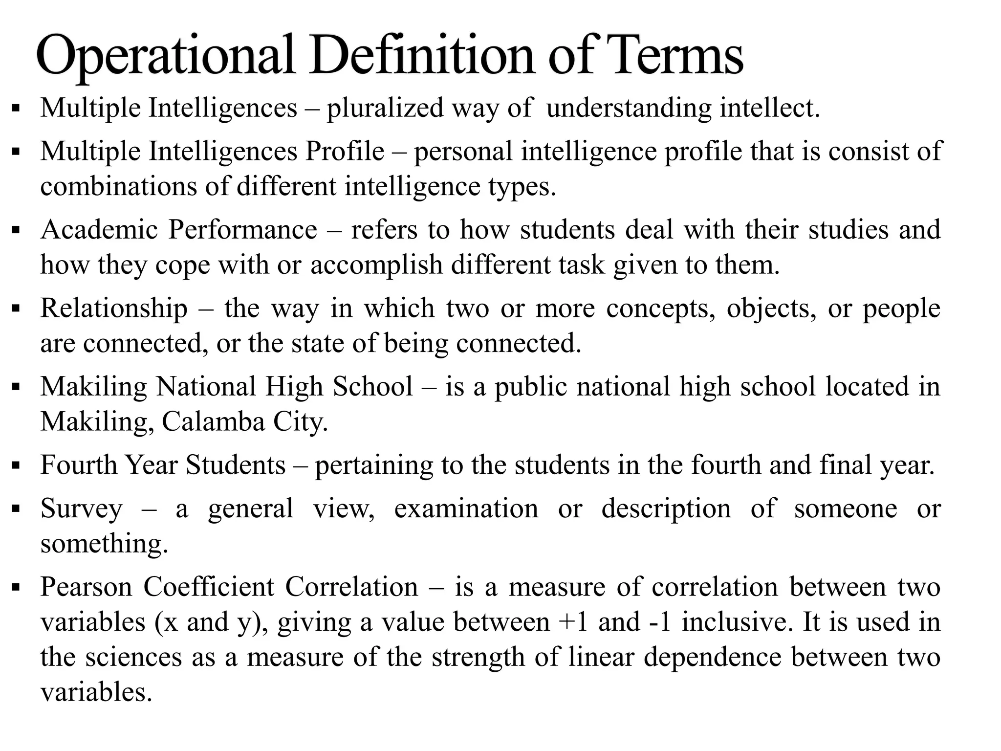  Multiple Intelligences – pluralized way of understanding intellect.
 Multiple Intelligences Profile – personal intelligence profile that is consist of
combinations of different intelligence types.
 Academic Performance – refers to how students deal with their studies and
how they cope with or accomplish different task given to them.
 Relationship – the way in which two or more concepts, objects, or people
are connected, or the state of being connected.
 Makiling National High School – is a public national high school located in
Makiling, Calamba City.
 Fourth Year Students – pertaining to the students in the fourth and final year.
 Survey – a general view, examination or description of someone or
something.
 Pearson Coefficient Correlation – is a measure of correlation between two
variables (x and y), giving a value between +1 and -1 inclusive. It is used in
the sciences as a measure of the strength of linear dependence between two
variables.
 
