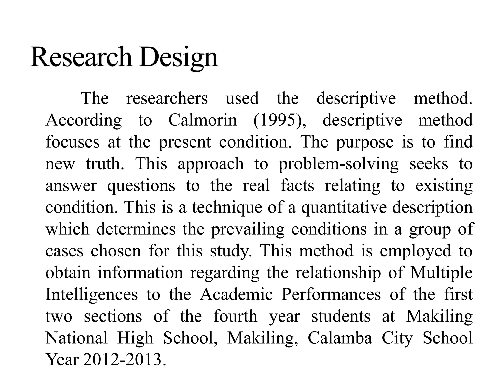 The researchers used the descriptive method.
According to Calmorin (1995), descriptive method
focuses at the present condition. The purpose is to find
new truth. This approach to problem-solving seeks to
answer questions to the real facts relating to existing
condition. This is a technique of a quantitative description
which determines the prevailing conditions in a group of
cases chosen for this study. This method is employed to
obtain information regarding the relationship of Multiple
Intelligences to the Academic Performances of the first
two sections of the fourth year students at Makiling
National High School, Makiling, Calamba City School
Year 2012-2013.
 