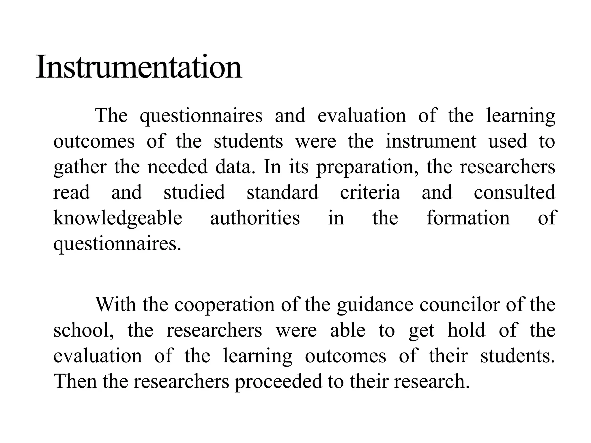 The questionnaires and evaluation of the learning
outcomes of the students were the instrument used to
gather the needed data. In its preparation, the researchers
read and studied standard criteria and consulted
knowledgeable authorities in the formation of
questionnaires.
With the cooperation of the guidance councilor of the
school, the researchers were able to get hold of the
evaluation of the learning outcomes of their students.
Then the researchers proceeded to their research.
 