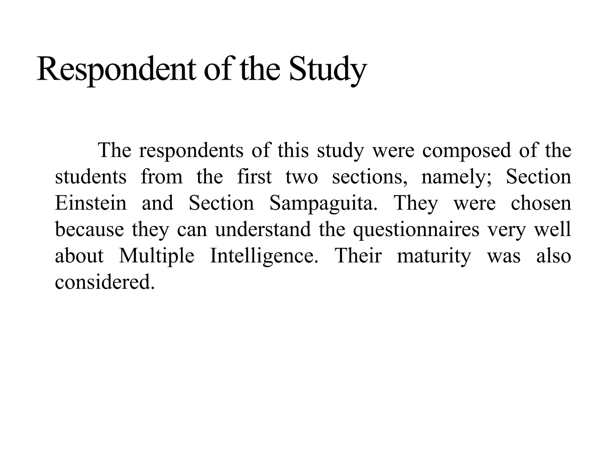 The respondents of this study were composed of the
students from the first two sections, namely; Section
Einstein and Section Sampaguita. They were chosen
because they can understand the questionnaires very well
about Multiple Intelligence. Their maturity was also
considered.
 