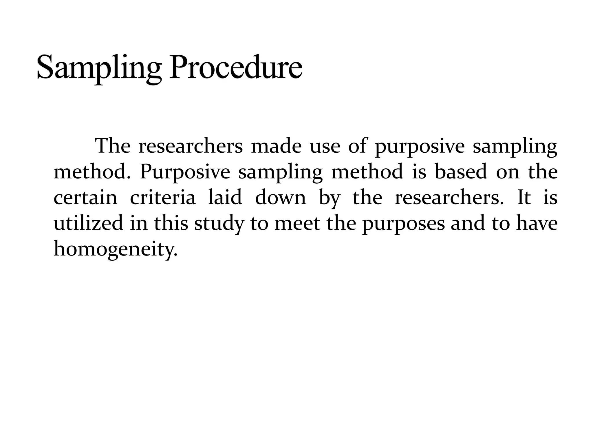 The researchers made use of purposive sampling
method. Purposive sampling method is based on the
certain criteria laid down by the researchers. It is
utilized in this study to meet the purposes and to have
homogeneity.
 