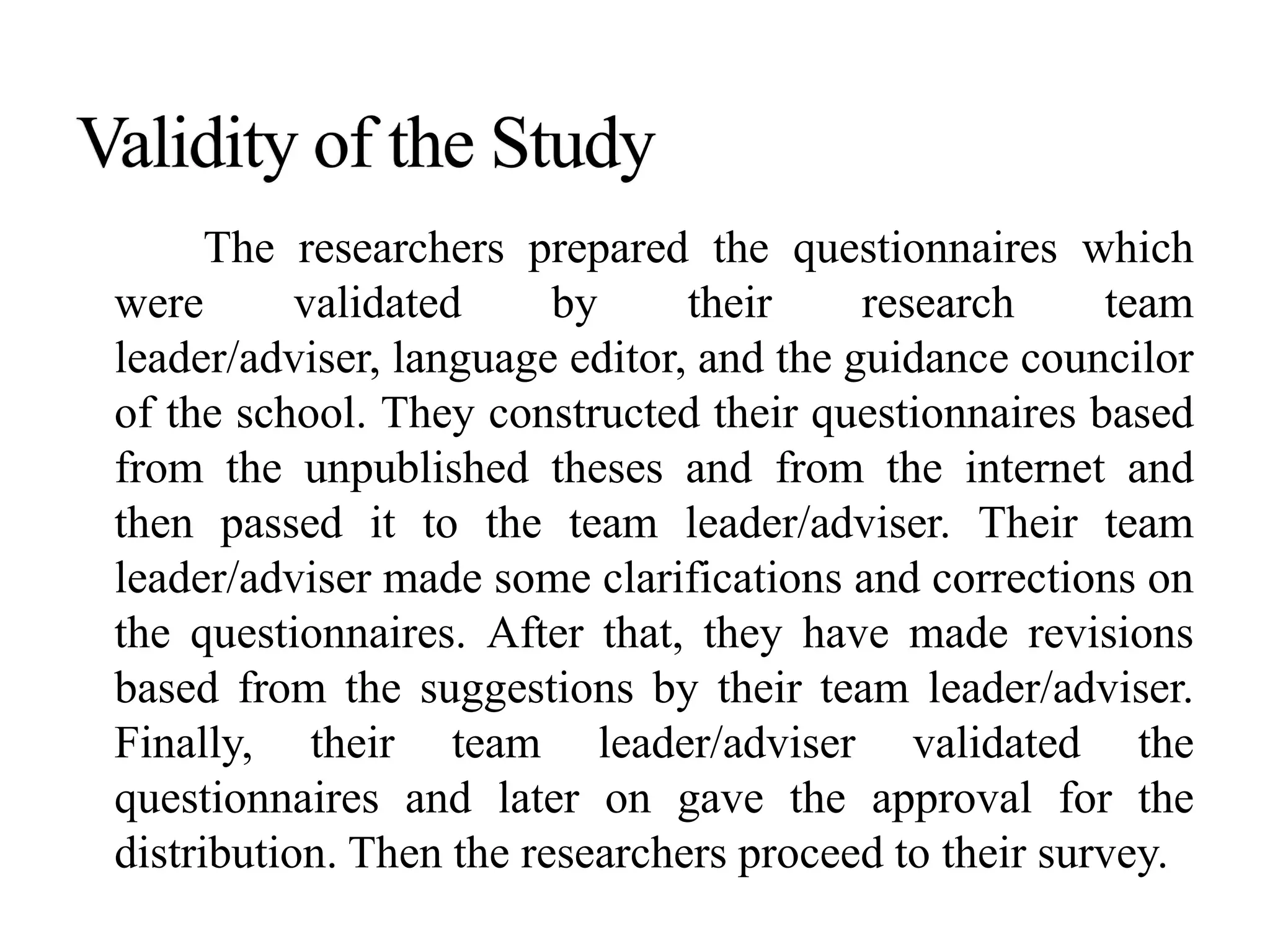 The researchers prepared the questionnaires which
were validated by their research team
leader/adviser, language editor, and the guidance councilor
of the school. They constructed their questionnaires based
from the unpublished theses and from the internet and
then passed it to the team leader/adviser. Their team
leader/adviser made some clarifications and corrections on
the questionnaires. After that, they have made revisions
based from the suggestions by their team leader/adviser.
Finally, their team leader/adviser validated the
questionnaires and later on gave the approval for the
distribution. Then the researchers proceed to their survey.
 