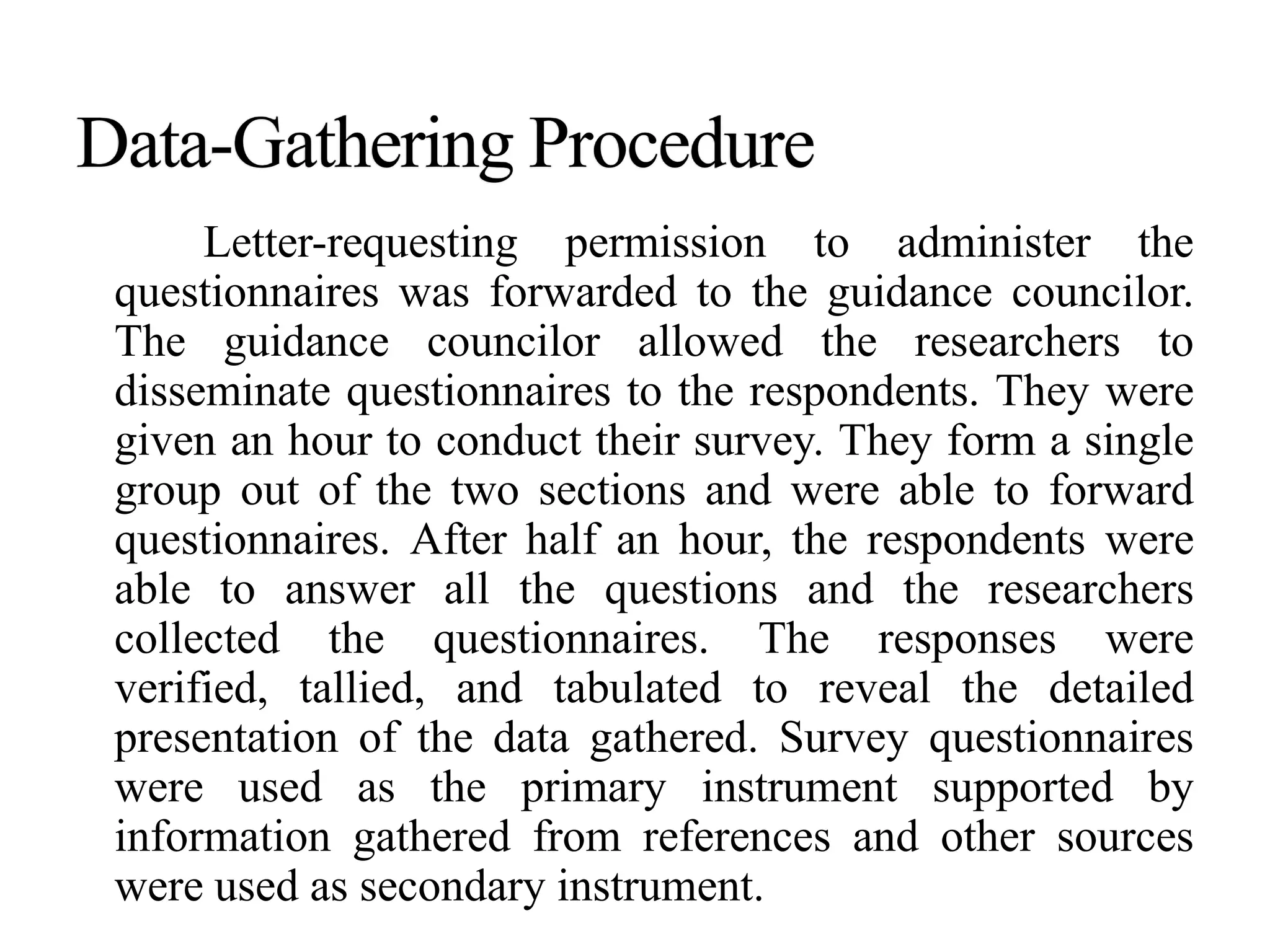 Letter-requesting permission to administer the
questionnaires was forwarded to the guidance councilor.
The guidance councilor allowed the researchers to
disseminate questionnaires to the respondents. They were
given an hour to conduct their survey. They form a single
group out of the two sections and were able to forward
questionnaires. After half an hour, the respondents were
able to answer all the questions and the researchers
collected the questionnaires. The responses were
verified, tallied, and tabulated to reveal the detailed
presentation of the data gathered. Survey questionnaires
were used as the primary instrument supported by
information gathered from references and other sources
were used as secondary instrument.
 