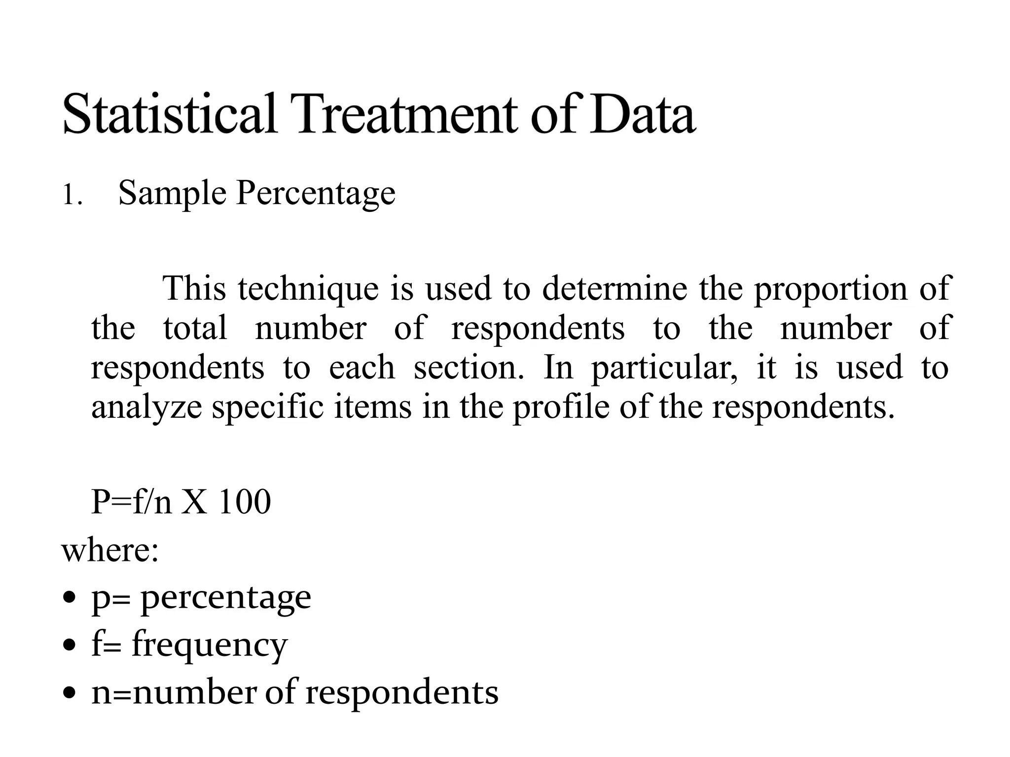 1. Sample Percentage
This technique is used to determine the proportion of
the total number of respondents to the number of
respondents to each section. In particular, it is used to
analyze specific items in the profile of the respondents.
P=f/n X 100
where:
 p= percentage
 f= frequency
 n=number of respondents
 