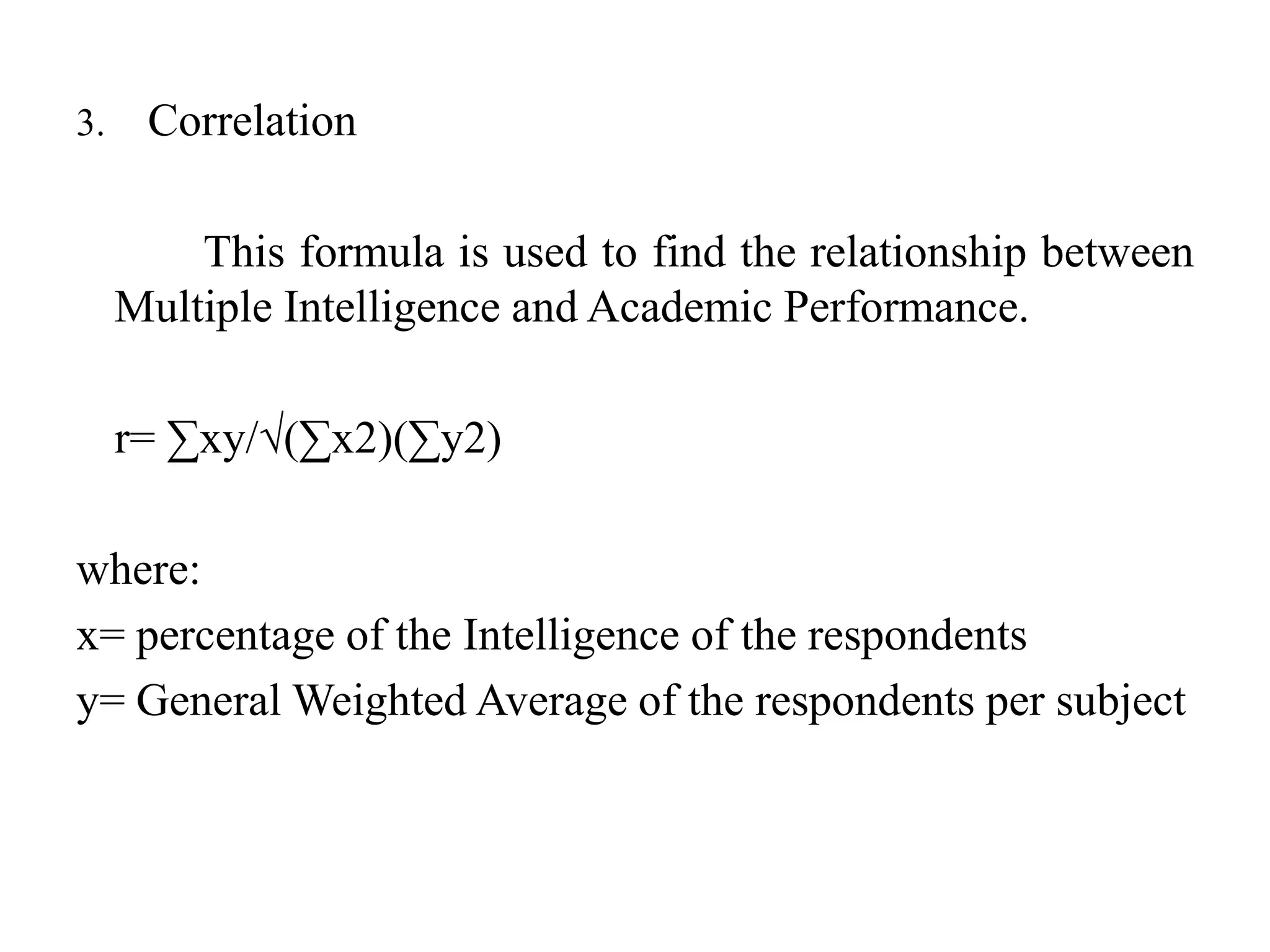 3. Correlation
This formula is used to find the relationship between
Multiple Intelligence and Academic Performance.
r= ∑xy/√(∑x2)(∑y2)
where:
x= percentage of the Intelligence of the respondents
y= General Weighted Average of the respondents per subject
 