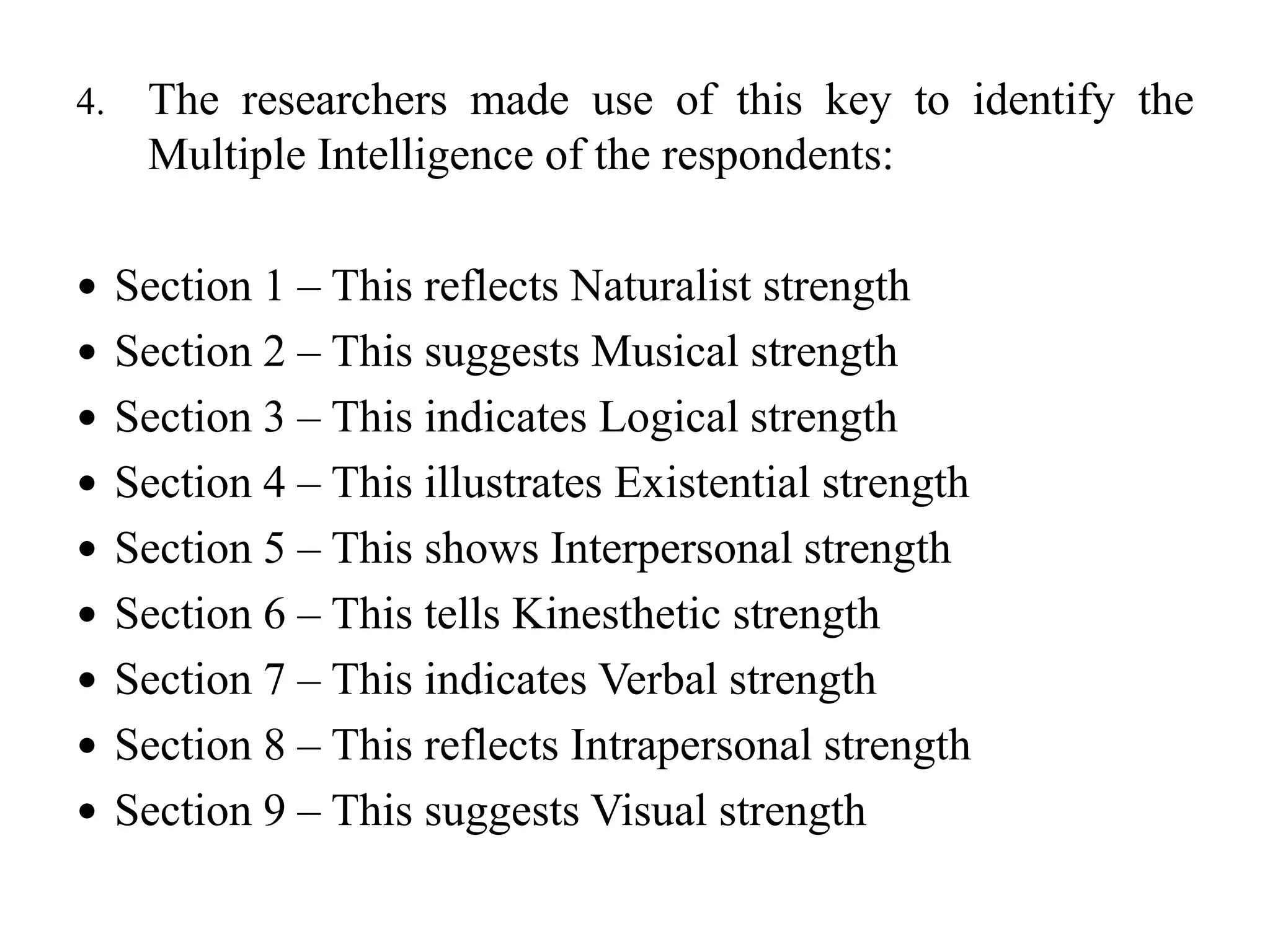 4. The researchers made use of this key to identify the
Multiple Intelligence of the respondents:
 Section 1 – This reflects Naturalist strength
 Section 2 – This suggests Musical strength
 Section 3 – This indicates Logical strength
 Section 4 – This illustrates Existential strength
 Section 5 – This shows Interpersonal strength
 Section 6 – This tells Kinesthetic strength
 Section 7 – This indicates Verbal strength
 Section 8 – This reflects Intrapersonal strength
 Section 9 – This suggests Visual strength
 