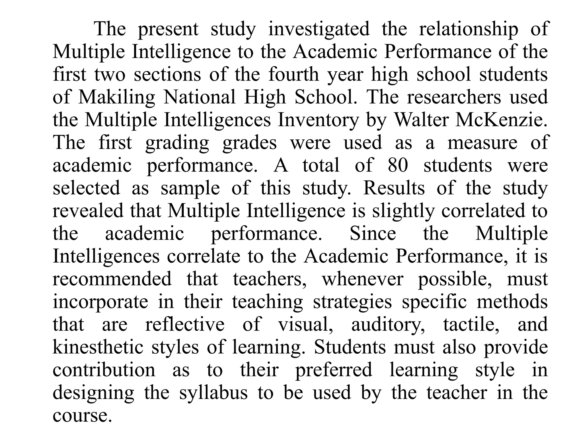 The present study investigated the relationship of
Multiple Intelligence to the Academic Performance of the
first two sections of the fourth year high school students
of Makiling National High School. The researchers used
the Multiple Intelligences Inventory by Walter McKenzie.
The first grading grades were used as a measure of
academic performance. A total of 80 students were
selected as sample of this study. Results of the study
revealed that Multiple Intelligence is slightly correlated to
the academic performance. Since the Multiple
Intelligences correlate to the Academic Performance, it is
recommended that teachers, whenever possible, must
incorporate in their teaching strategies specific methods
that are reflective of visual, auditory, tactile, and
kinesthetic styles of learning. Students must also provide
contribution as to their preferred learning style in
designing the syllabus to be used by the teacher in the
course.
 