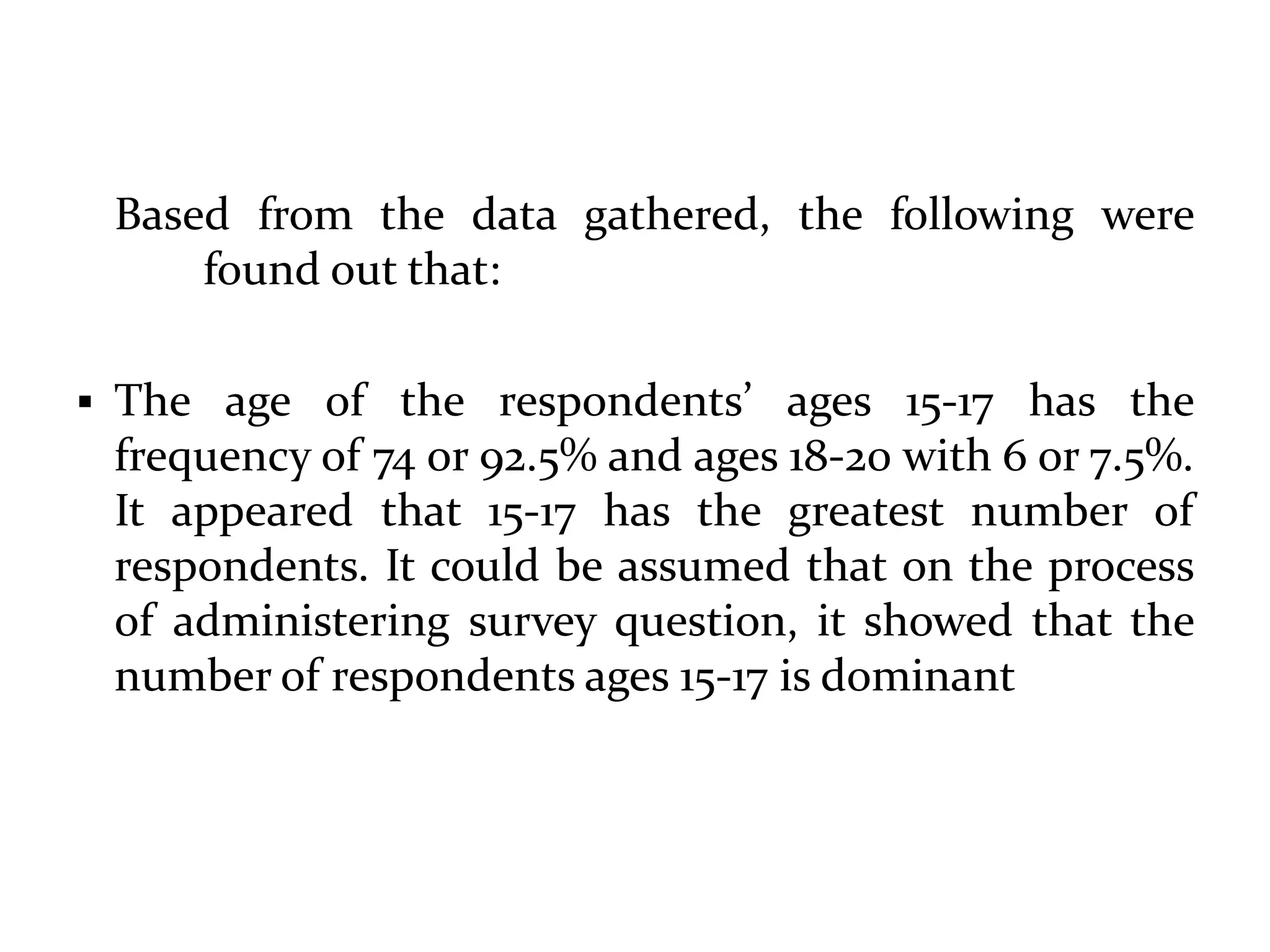 Based from the data gathered, the following were
found out that:
 The age of the respondents’ ages 15-17 has the
frequency of 74 or 92.5% and ages 18-20 with 6 or 7.5%.
It appeared that 15-17 has the greatest number of
respondents. It could be assumed that on the process
of administering survey question, it showed that the
number of respondents ages 15-17 is dominant
 