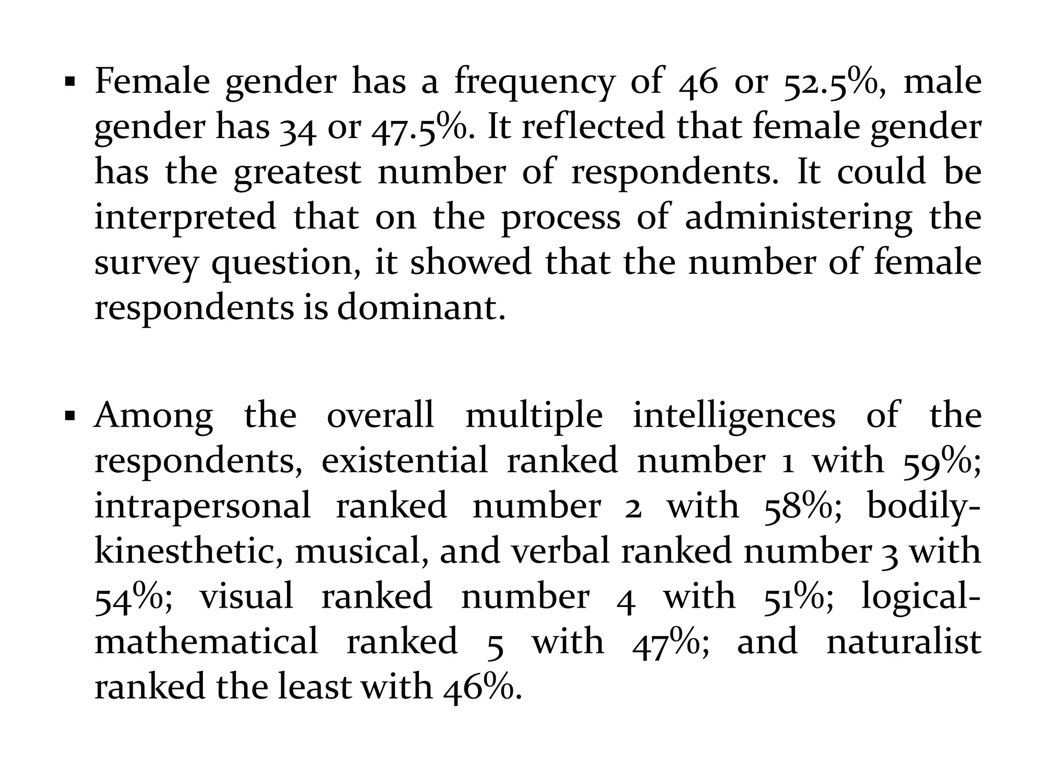  Female gender has a frequency of 46 or 52.5%, male
gender has 34 or 47.5%. It reflected that female gender
has the greatest number of respondents. It could be
interpreted that on the process of administering the
survey question, it showed that the number of female
respondents is dominant.
 Among the overall multiple intelligences of the
respondents, existential ranked number 1 with 59%;
intrapersonal ranked number 2 with 58%; bodily-
kinesthetic, musical, and verbal ranked number 3 with
54%; visual ranked number 4 with 51%; logical-
mathematical ranked 5 with 47%; and naturalist
ranked the least with 46%.
 