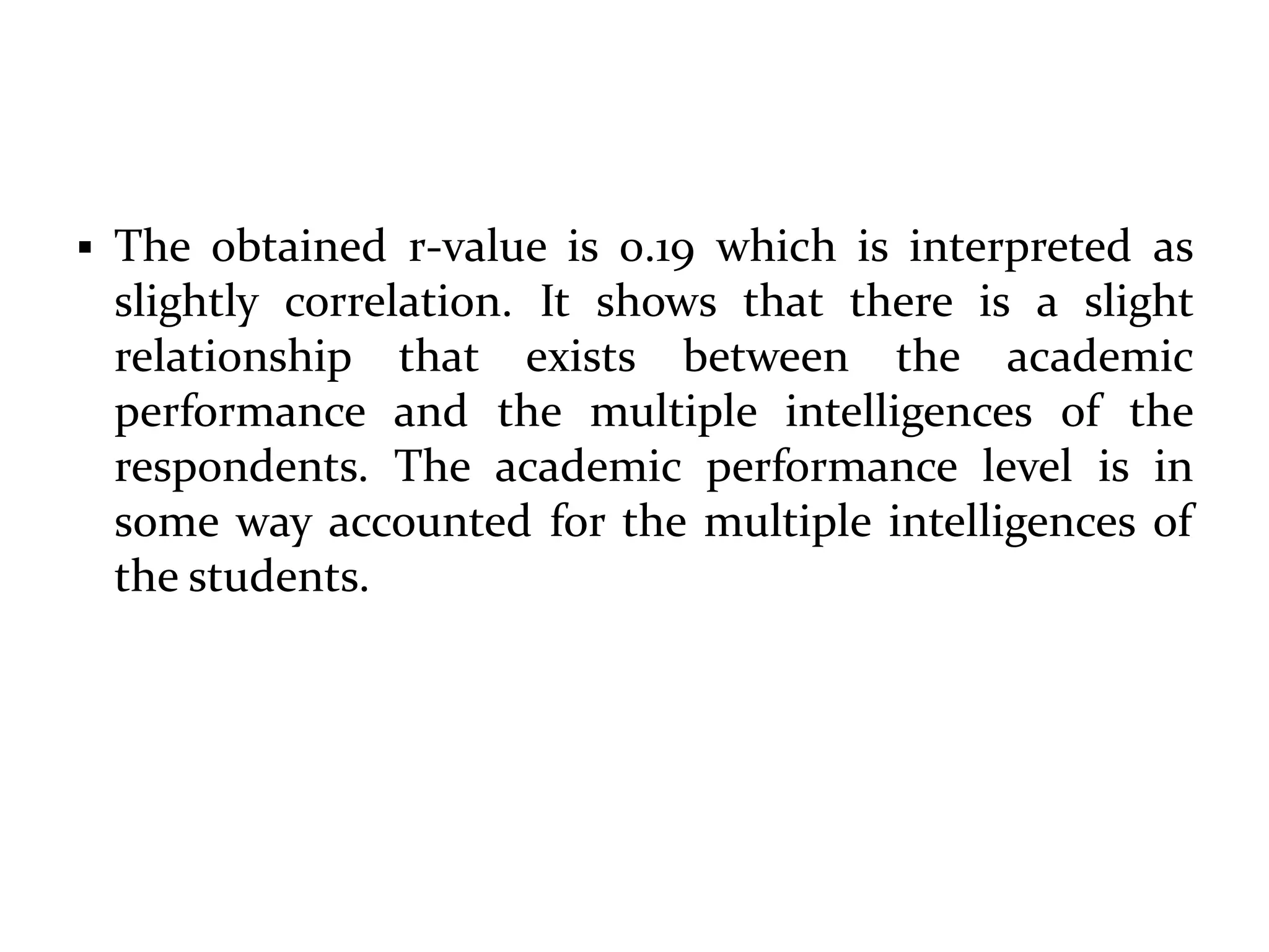  The obtained r-value is 0.19 which is interpreted as
slightly correlation. It shows that there is a slight
relationship that exists between the academic
performance and the multiple intelligences of the
respondents. The academic performance level is in
some way accounted for the multiple intelligences of
the students.
 