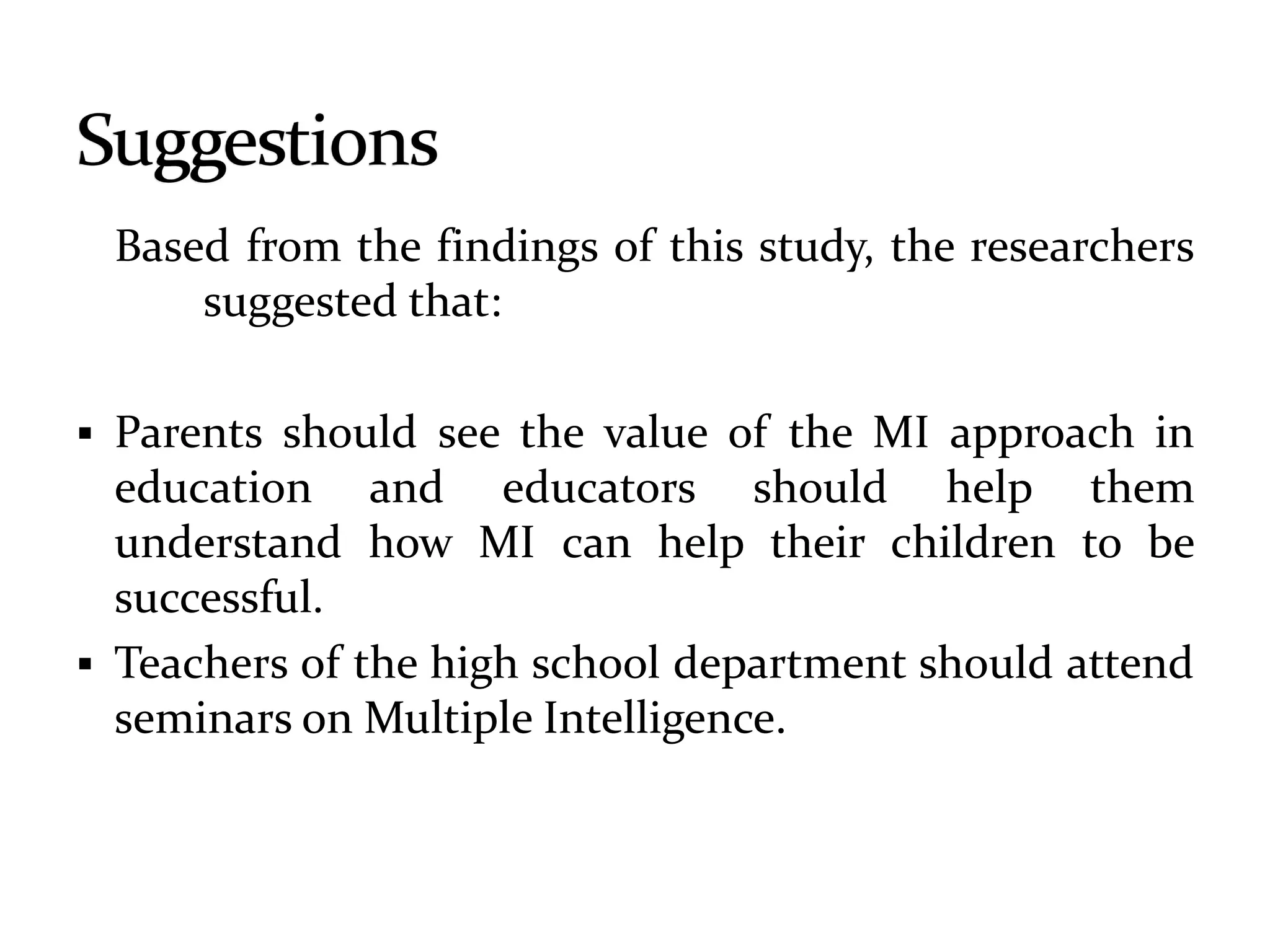 Based from the findings of this study, the researchers
suggested that:
 Parents should see the value of the MI approach in
education and educators should help them
understand how MI can help their children to be
successful.
 Teachers of the high school department should attend
seminars on Multiple Intelligence.
 