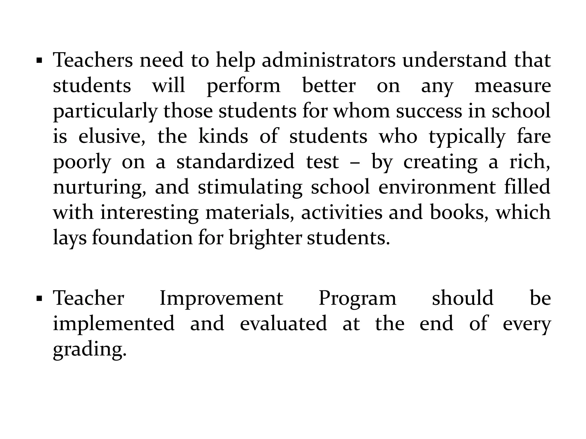 Teachers need to help administrators understand that
students will perform better on any measure
particularly those students for whom success in school
is elusive, the kinds of students who typically fare
poorly on a standardized test – by creating a rich,
nurturing, and stimulating school environment filled
with interesting materials, activities and books, which
lays foundation for brighter students.
 Teacher Improvement Program should be
implemented and evaluated at the end of every
grading.
 