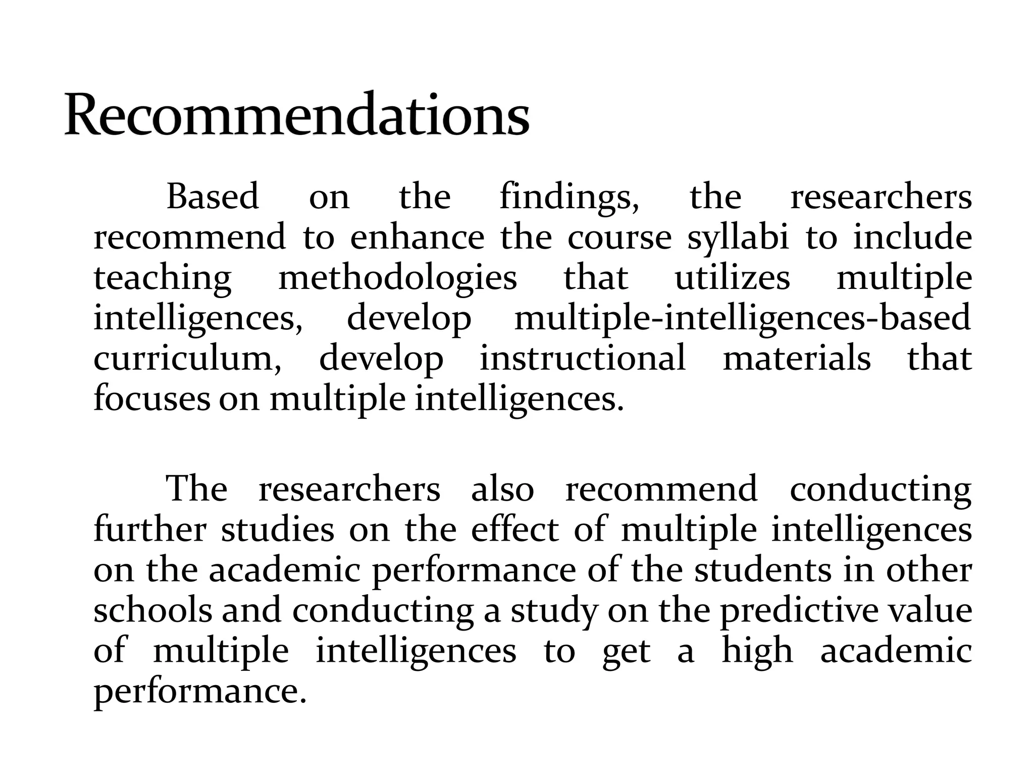 Based on the findings, the researchers
recommend to enhance the course syllabi to include
teaching methodologies that utilizes multiple
intelligences, develop multiple-intelligences-based
curriculum, develop instructional materials that
focuses on multiple intelligences.
The researchers also recommend conducting
further studies on the effect of multiple intelligences
on the academic performance of the students in other
schools and conducting a study on the predictive value
of multiple intelligences to get a high academic
performance.
 