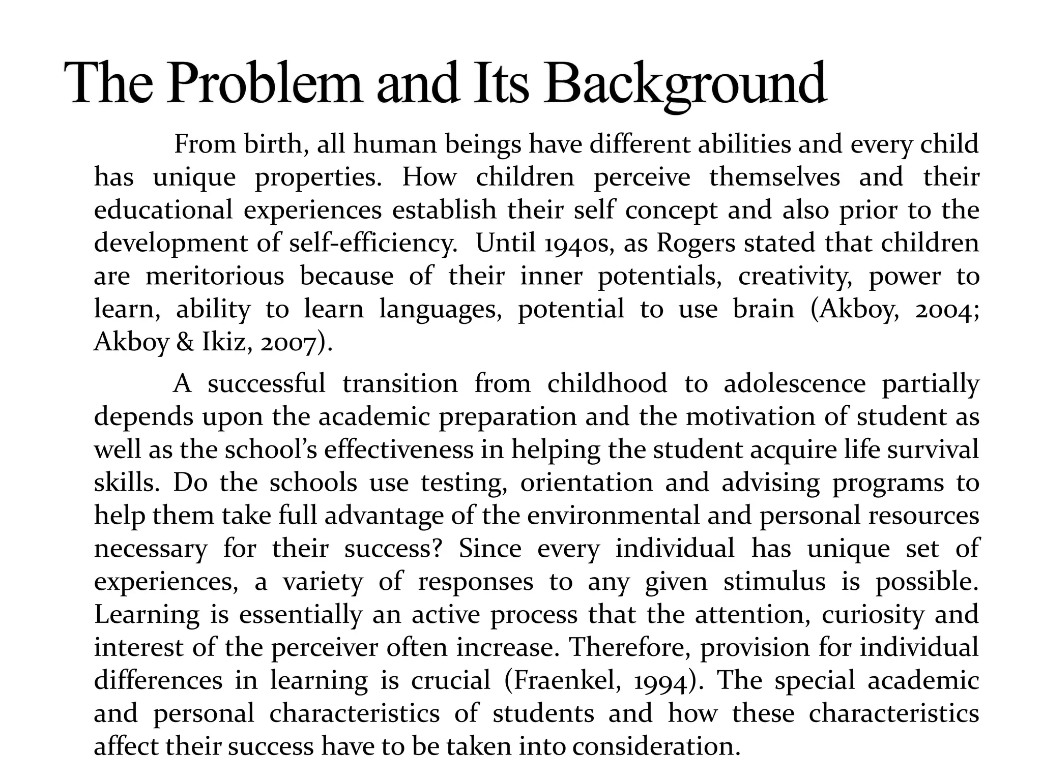 From birth, all human beings have different abilities and every child
has unique properties. How children perceive themselves and their
educational experiences establish their self concept and also prior to the
development of self-efficiency. Until 1940s, as Rogers stated that children
are meritorious because of their inner potentials, creativity, power to
learn, ability to learn languages, potential to use brain (Akboy, 2004;
Akboy & Ikiz, 2007).
A successful transition from childhood to adolescence partially
depends upon the academic preparation and the motivation of student as
well as the school’s effectiveness in helping the student acquire life survival
skills. Do the schools use testing, orientation and advising programs to
help them take full advantage of the environmental and personal resources
necessary for their success? Since every individual has unique set of
experiences, a variety of responses to any given stimulus is possible.
Learning is essentially an active process that the attention, curiosity and
interest of the perceiver often increase. Therefore, provision for individual
differences in learning is crucial (Fraenkel, 1994). The special academic
and personal characteristics of students and how these characteristics
affect their success have to be taken into consideration.
 