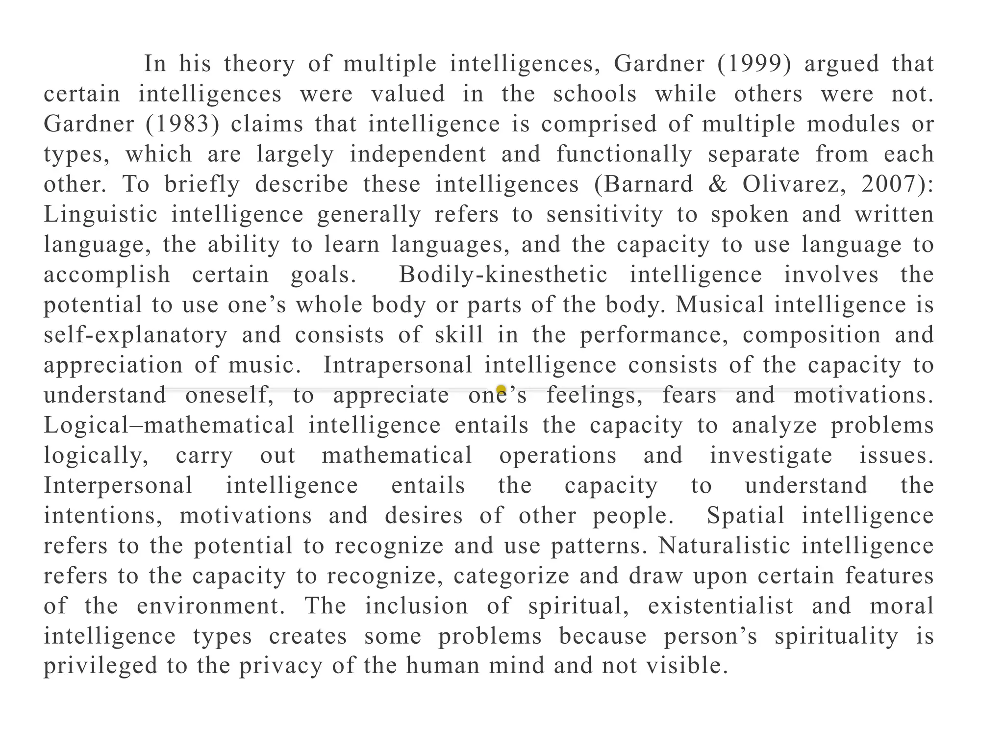 In his theory of multiple intelligences, Gardner (1999) argued that
certain intelligences were valued in the schools while others were not.
Gardner (1983) claims that intelligence is comprised of multiple modules or
types, which are largely independent and functionally separate from each
other. To briefly describe these intelligences (Barnard & Olivarez, 2007):
Linguistic intelligence generally refers to sensitivity to spoken and written
language, the ability to learn languages, and the capacity to use language to
accomplish certain goals. Bodily-kinesthetic intelligence involves the
potential to use one’s whole body or parts of the body. Musical intelligence is
self-explanatory and consists of skill in the performance, composition and
appreciation of music. Intrapersonal intelligence consists of the capacity to
understand oneself, to appreciate one’s feelings, fears and motivations.
Logical–mathematical intelligence entails the capacity to analyze problems
logically, carry out mathematical operations and investigate issues.
Interpersonal intelligence entails the capacity to understand the
intentions, motivations and desires of other people. Spatial intelligence
refers to the potential to recognize and use patterns. Naturalistic intelligence
refers to the capacity to recognize, categorize and draw upon certain features
of the environment. The inclusion of spiritual, existentialist and moral
intelligence types creates some problems because person’s spirituality is
privileged to the privacy of the human mind and not visible.
 