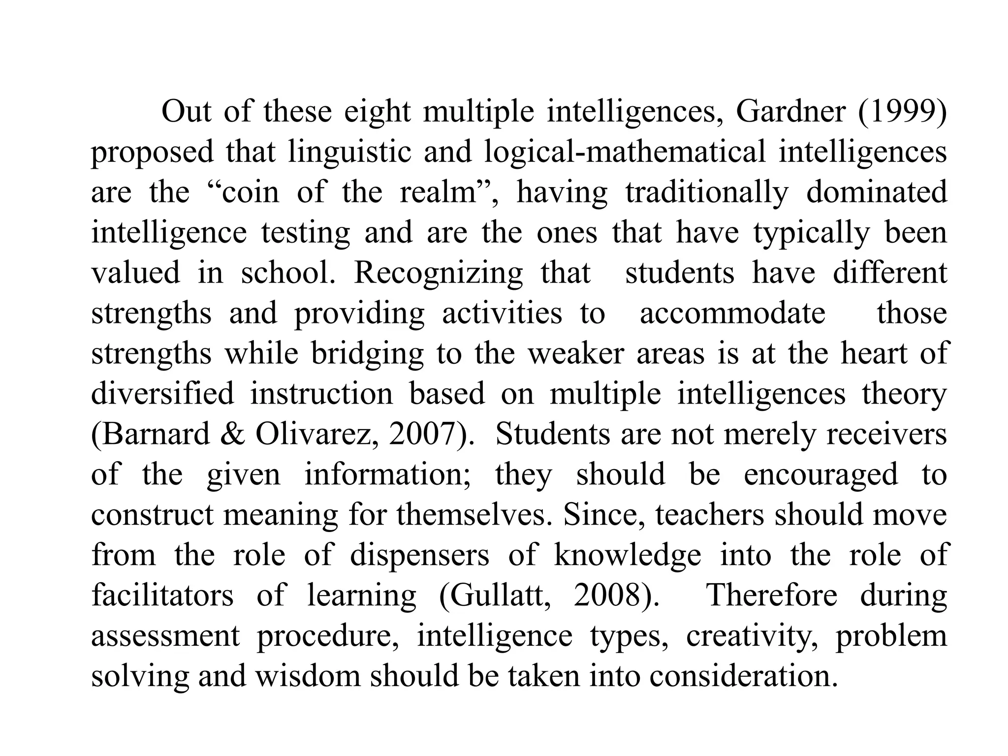 Out of these eight multiple intelligences, Gardner (1999)
proposed that linguistic and logical-mathematical intelligences
are the “coin of the realm”, having traditionally dominated
intelligence testing and are the ones that have typically been
valued in school. Recognizing that students have different
strengths and providing activities to accommodate those
strengths while bridging to the weaker areas is at the heart of
diversified instruction based on multiple intelligences theory
(Barnard & Olivarez, 2007). Students are not merely receivers
of the given information; they should be encouraged to
construct meaning for themselves. Since, teachers should move
from the role of dispensers of knowledge into the role of
facilitators of learning (Gullatt, 2008). Therefore during
assessment procedure, intelligence types, creativity, problem
solving and wisdom should be taken into consideration.
 