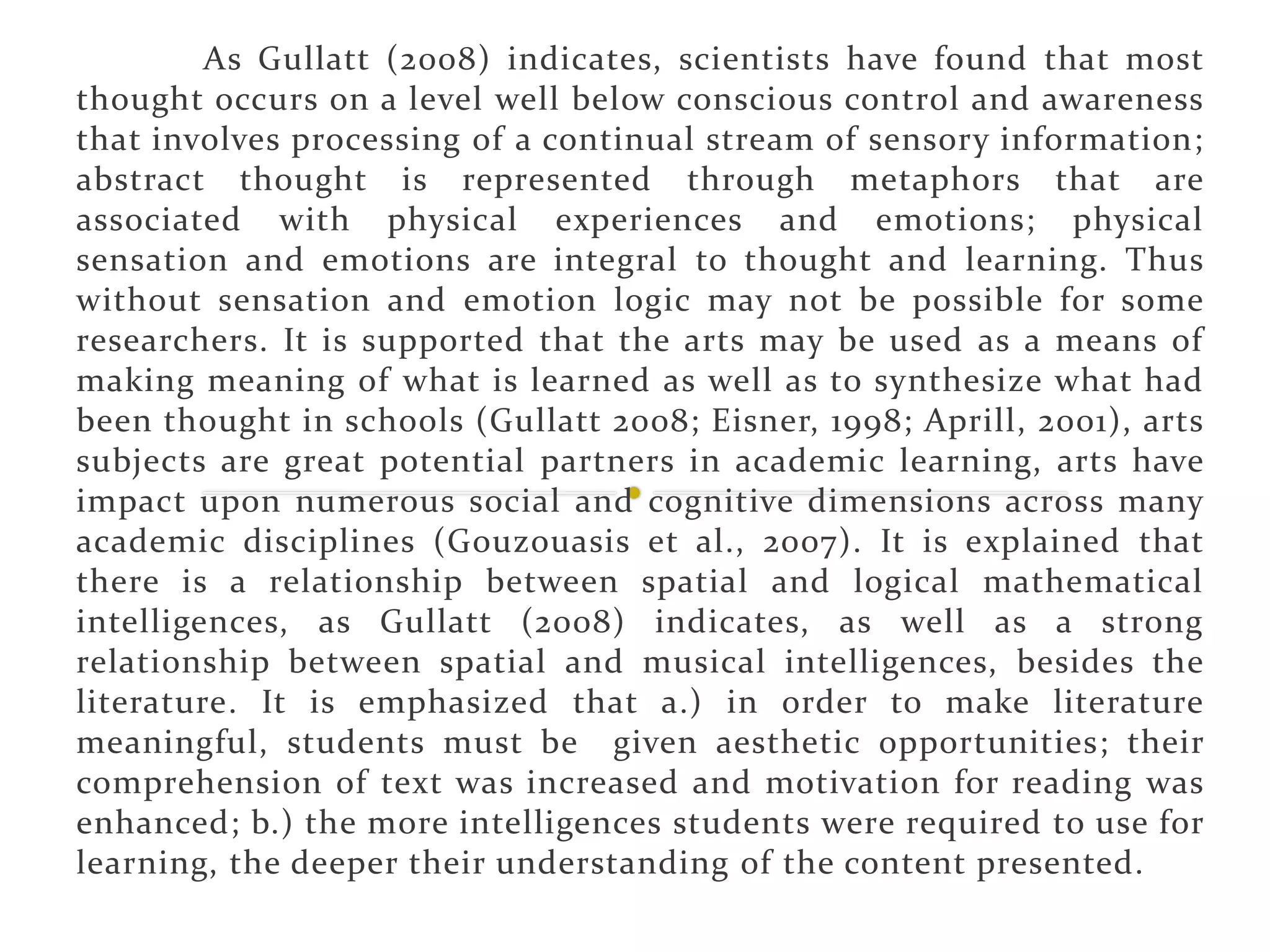 As Gullatt (2008) indicates, scientists have found that most
thought occurs on a level well below conscious control and awareness
that involves processing of a continual stream of sensory information;
abstract thought is represented through metaphors that are
associated with physical experiences and emotions; physical
sensation and emotions are integral to thought and learning. Thus
without sensation and emotion logic may not be possible for some
researchers. It is supported that the arts may be used as a means of
making meaning of what is learned as well as to synthesize what had
been thought in schools (Gullatt 2008; Eisner, 1998; Aprill, 2001), arts
subjects are great potential partners in academic learning, arts have
impact upon numerous social and cognitive dimensions across many
academic disciplines (Gouzouasis et al., 2007). It is explained that
there is a relationship between spatial and logical mathematical
intelligences, as Gullatt (2008) indicates, as well as a strong
relationship between spatial and musical intelligences, besides the
literature. It is emphasized that a.) in order to make literature
meaningful, students must be given aesthetic opportunities; their
comprehension of text was increased and motivation for reading was
enhanced; b.) the more intelligences students were required to use for
learning, the deeper their understanding of the content presented.
 