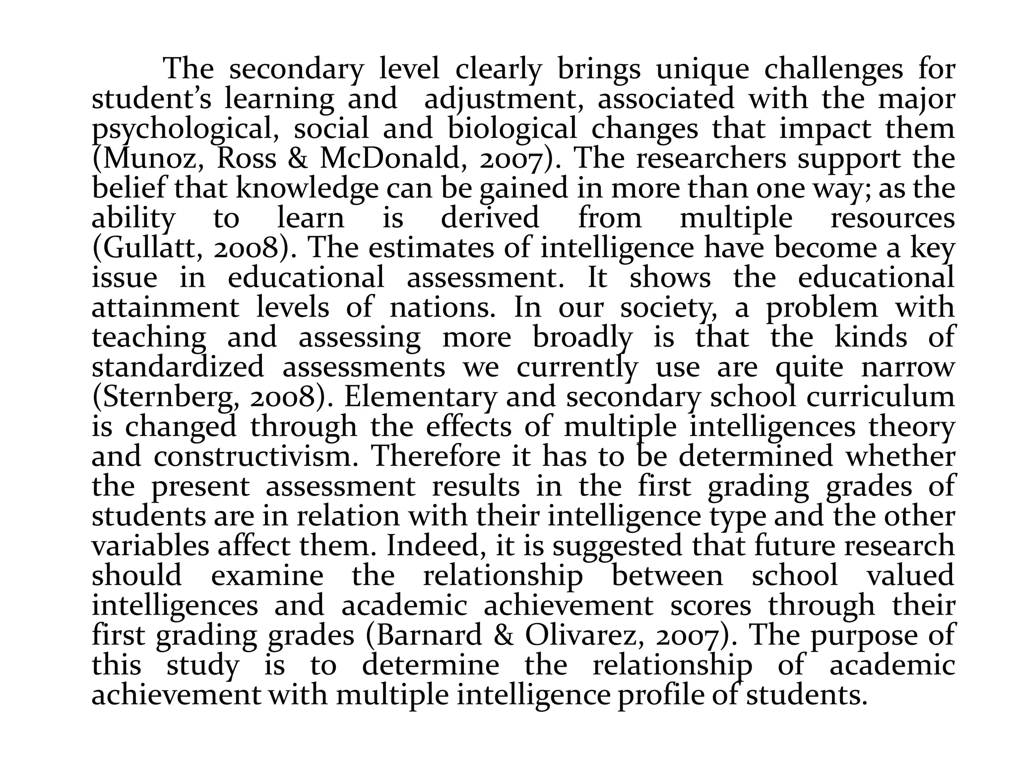The secondary level clearly brings unique challenges for
student’s learning and adjustment, associated with the major
psychological, social and biological changes that impact them
(Munoz, Ross & McDonald, 2007). The researchers support the
belief that knowledge can be gained in more than one way; as the
ability to learn is derived from multiple resources
(Gullatt, 2008). The estimates of intelligence have become a key
issue in educational assessment. It shows the educational
attainment levels of nations. In our society, a problem with
teaching and assessing more broadly is that the kinds of
standardized assessments we currently use are quite narrow
(Sternberg, 2008). Elementary and secondary school curriculum
is changed through the effects of multiple intelligences theory
and constructivism. Therefore it has to be determined whether
the present assessment results in the first grading grades of
students are in relation with their intelligence type and the other
variables affect them. Indeed, it is suggested that future research
should examine the relationship between school valued
intelligences and academic achievement scores through their
first grading grades (Barnard & Olivarez, 2007). The purpose of
this study is to determine the relationship of academic
achievement with multiple intelligence profile of students.
 