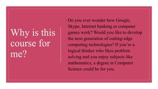 ◦ Do you ever wonder how Google,
Skype, Internet banking or computer
games work? Would you like to develop
the next generation of cutting-edge
computing technologies? If you’re a
logical thinker who likes problem
solving and you enjoy subjects like
mathematics, a degree in Computer
Science could be for you.
Why is this
course for
me?
 