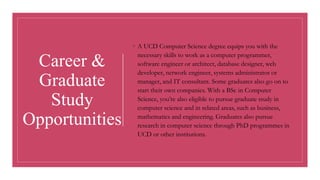◦ A UCD Computer Science degree equips you with the
necessary skills to work as a computer programmer,
software engineer or architect, database designer, web
developer, network engineer, systems administrator or
manager, and IT consultant. Some graduates also go on to
start their own companies. With a BSc in Computer
Science, you’re also eligible to pursue graduate study in
computer science and in related areas, such as business,
mathematics and engineering. Graduates also pursue
research in computer science through PhD programmes in
UCD or other institutions.
Career &
Graduate
Study
Opportunities
 