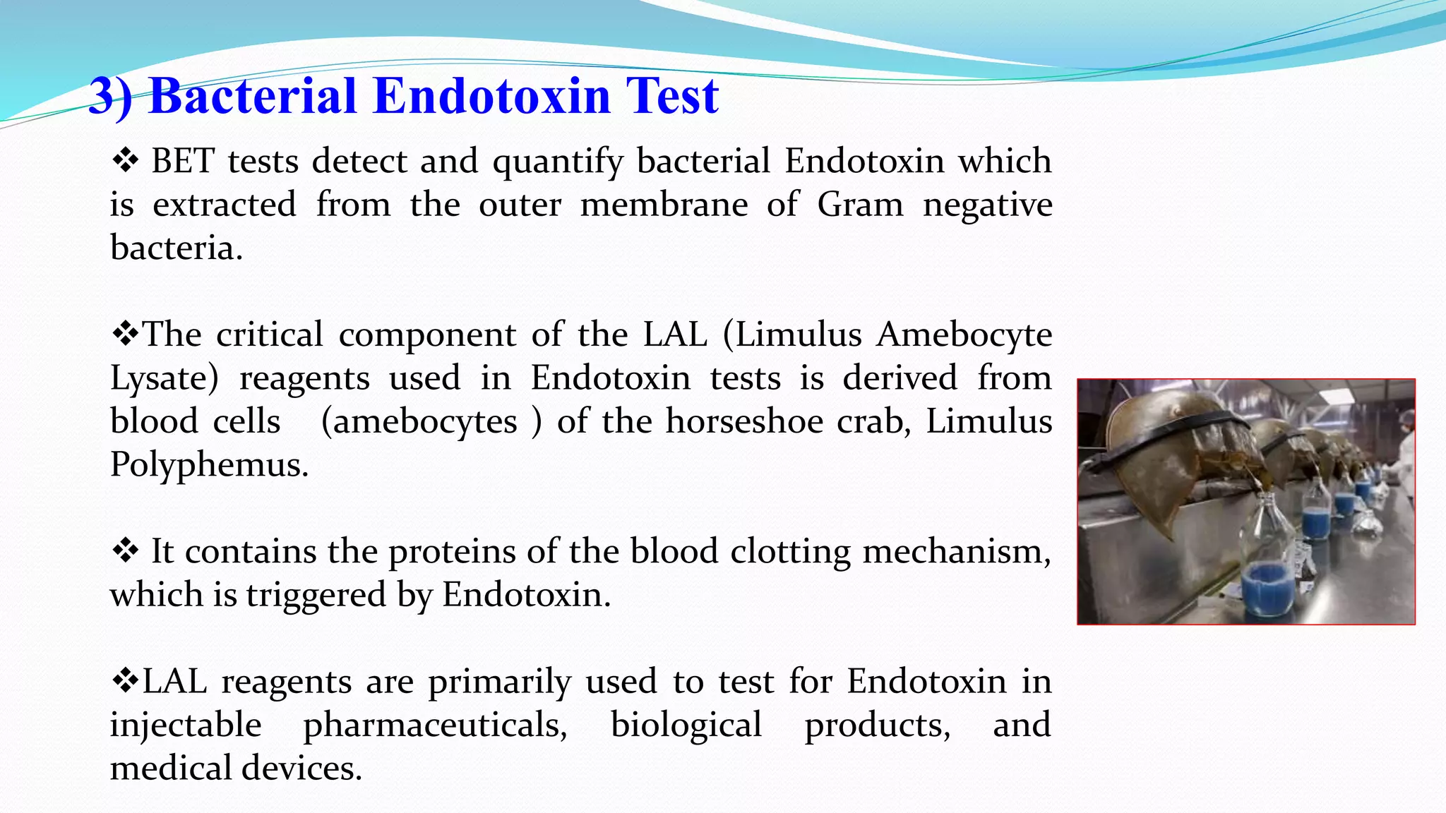 3) Bacterial Endotoxin Test
 BET tests detect and quantify bacterial Endotoxin which
is extracted from the outer membrane of Gram negative
bacteria.
The critical component of the LAL (Limulus Amebocyte
Lysate) reagents used in Endotoxin tests is derived from
blood cells (amebocytes ) of the horseshoe crab, Limulus
Polyphemus.
 It contains the proteins of the blood clotting mechanism,
which is triggered by Endotoxin.
LAL reagents are primarily used to test for Endotoxin in
injectable pharmaceuticals, biological products, and
medical devices.
 