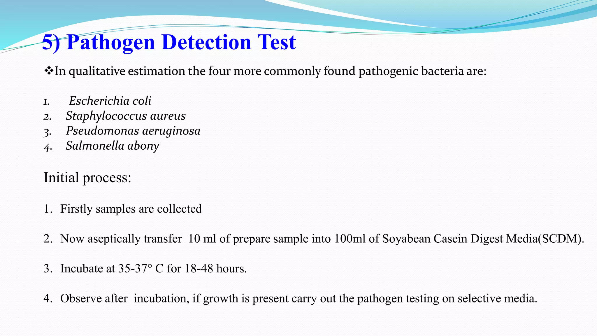 5) Pathogen Detection Test
In qualitative estimation the four more commonly found pathogenic bacteria are:
1. Escherichia coli
2. Staphylococcus aureus
3. Pseudomonas aeruginosa
4. Salmonella abony
Initial process:
1. Firstly samples are collected
2. Now aseptically transfer 10 ml of prepare sample into 100ml of Soyabean Casein Digest Media(SCDM).
3. Incubate at 35-37° C for 18-48 hours.
4. Observe after incubation, if growth is present carry out the pathogen testing on selective media.
 