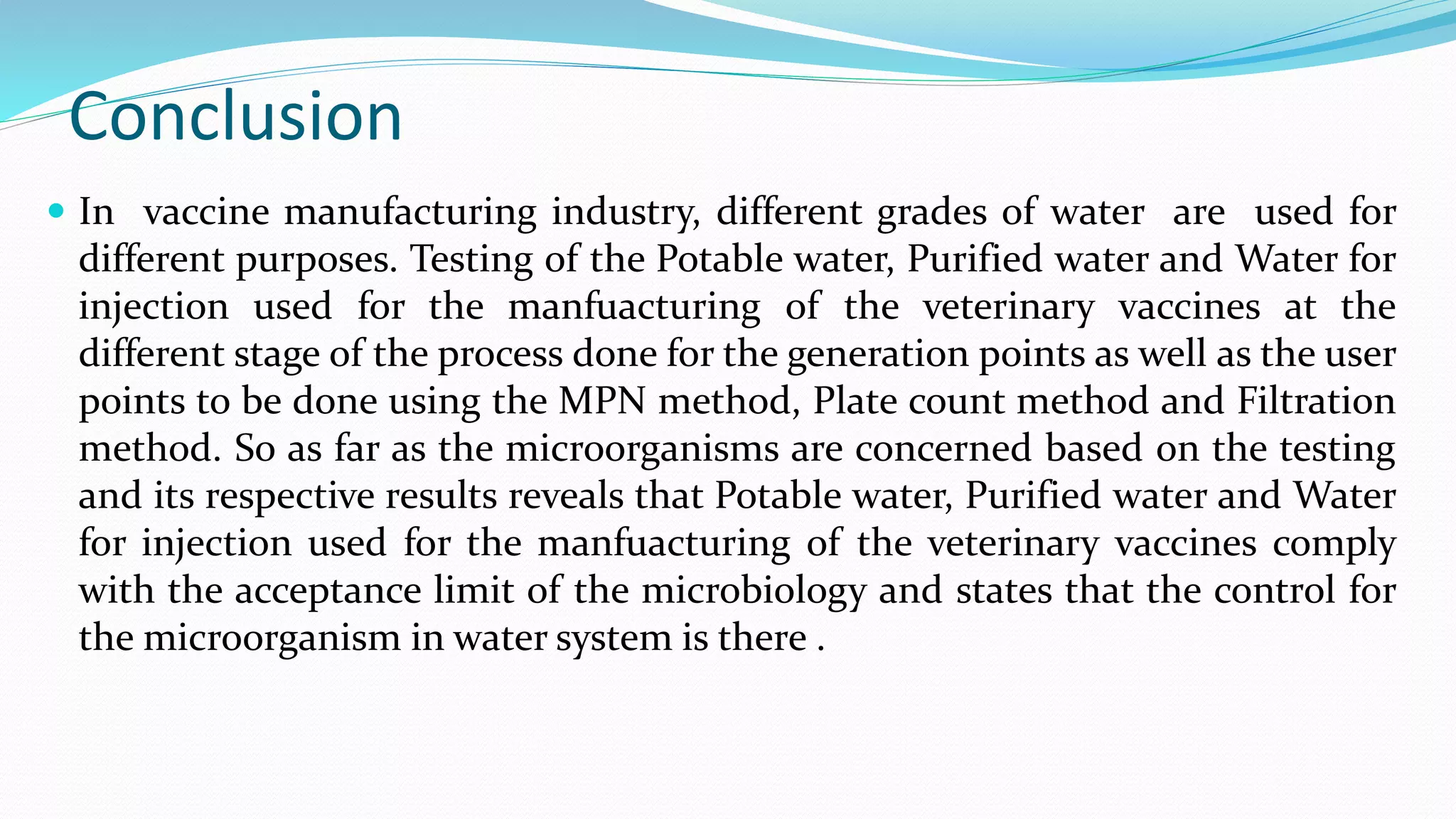 Conclusion
 In vaccine manufacturing industry, different grades of water are used for
different purposes. Testing of the Potable water, Purified water and Water for
injection used for the manfuacturing of the veterinary vaccines at the
different stage of the process done for the generation points as well as the user
points to be done using the MPN method, Plate count method and Filtration
method. So as far as the microorganisms are concerned based on the testing
and its respective results reveals that Potable water, Purified water and Water
for injection used for the manfuacturing of the veterinary vaccines comply
with the acceptance limit of the microbiology and states that the control for
the microorganism in water system is there .
 
