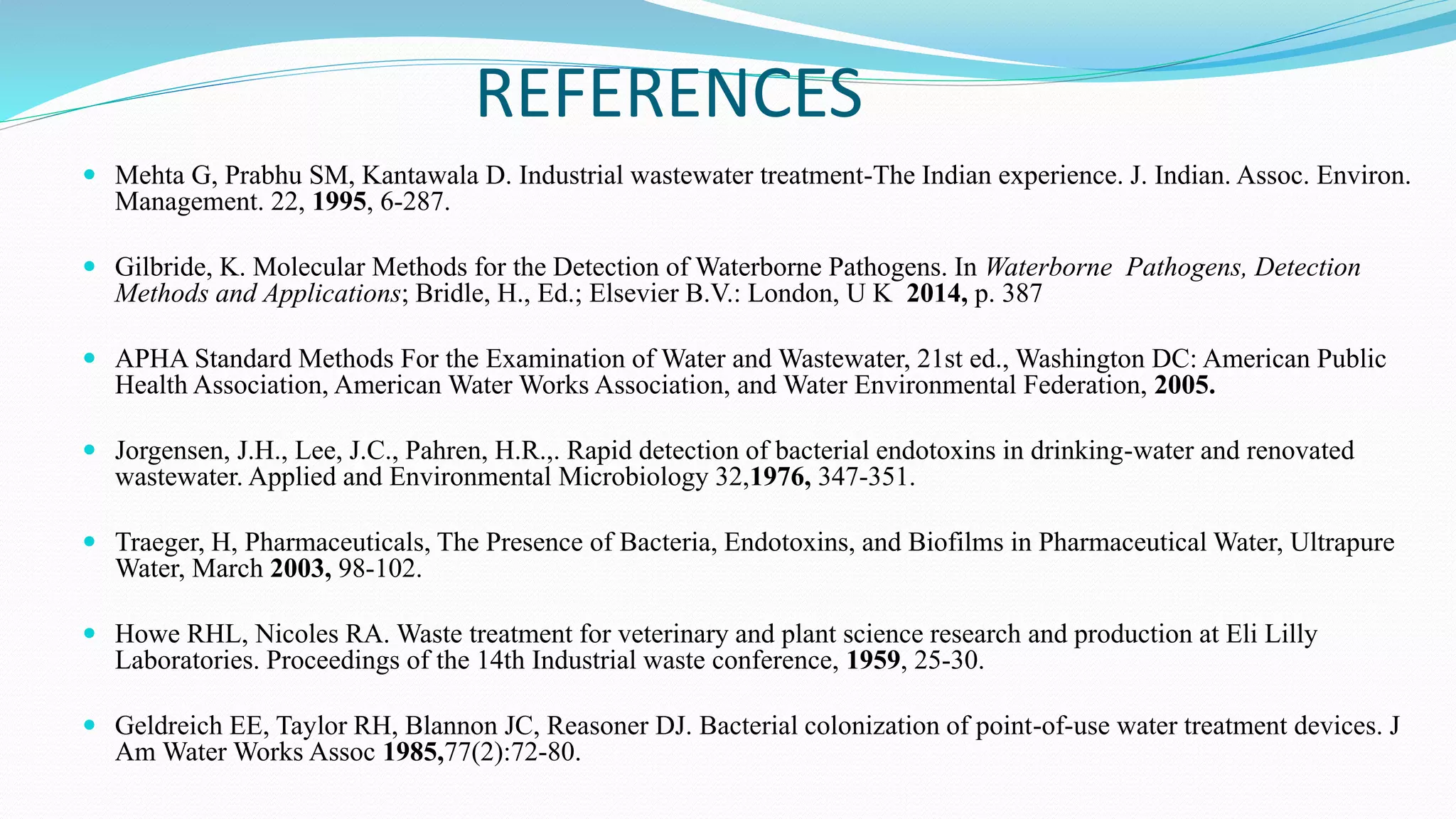 REFERENCES
 Mehta G, Prabhu SM, Kantawala D. Industrial wastewater treatment-The Indian experience. J. Indian. Assoc. Environ.
Management. 22, 1995, 6-287.
 Gilbride, K. Molecular Methods for the Detection of Waterborne Pathogens. In Waterborne Pathogens, Detection
Methods and Applications; Bridle, H., Ed.; Elsevier B.V.: London, U K 2014, p. 387
 APHA Standard Methods For the Examination of Water and Wastewater, 21st ed., Washington DC: American Public
Health Association, American Water Works Association, and Water Environmental Federation, 2005.
 Jorgensen, J.H., Lee, J.C., Pahren, H.R.,. Rapid detection of bacterial endotoxins in drinking-water and renovated
wastewater. Applied and Environmental Microbiology 32,1976, 347-351.
 Traeger, H, Pharmaceuticals, The Presence of Bacteria, Endotoxins, and Biofilms in Pharmaceutical Water, Ultrapure
Water, March 2003, 98-102.
 Howe RHL, Nicoles RA. Waste treatment for veterinary and plant science research and production at Eli Lilly
Laboratories. Proceedings of the 14th Industrial waste conference, 1959, 25-30.
 Geldreich EE, Taylor RH, Blannon JC, Reasoner DJ. Bacterial colonization of point-of-use water treatment devices. J
Am Water Works Assoc 1985,77(2):72-80.
 