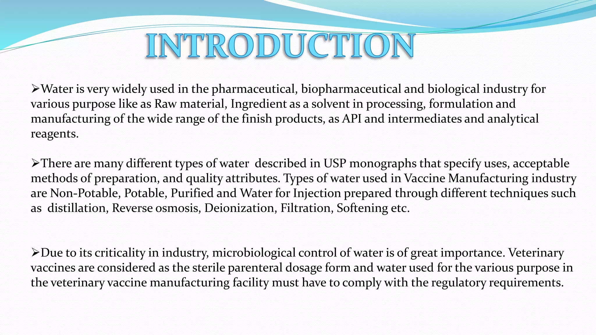 Water is very widely used in the pharmaceutical, biopharmaceutical and biological industry for
various purpose like as Raw material, Ingredient as a solvent in processing, formulation and
manufacturing of the wide range of the finish products, as API and intermediates and analytical
reagents.
There are many different types of water described in USP monographs that specify uses, acceptable
methods of preparation, and quality attributes. Types of water used in Vaccine Manufacturing industry
are Non-Potable, Potable, Purified and Water for Injection prepared through different techniques such
as distillation, Reverse osmosis, Deionization, Filtration, Softening etc.
Due to its criticality in industry, microbiological control of water is of great importance. Veterinary
vaccines are considered as the sterile parenteral dosage form and water used for the various purpose in
the veterinary vaccine manufacturing facility must have to comply with the regulatory requirements.
 