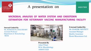 A presentation on
MICROBIAL ANALYSIS OF WATER SYSTEM AND ENDOTOXIN
ESTIMATION FOR VETERINARY VACCINE MANUFACTURING FACILITY
Internal Guided By:
Ms. ROSHANI K CHAUDHARY
Assistant Professor
Department of Biotechnology
MUIS
External Guided By:
Mr. HARDIK MISTRTY
Assistant Manager
Quality Assurance
Hester Biosciences Ltd.
Presented By
Asha P Patel
M.Sc Microbiology
16064511028
 