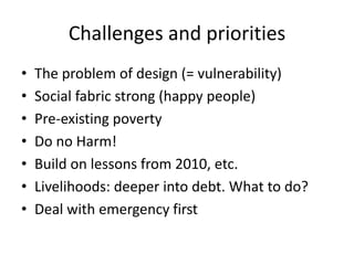 Challenges and priorities
•
•
•
•
•
•
•

The problem of design (= vulnerability)
Social fabric strong (happy people)
Pre-existing poverty
Do no Harm!
Build on lessons from 2010, etc.
Livelihoods: deeper into debt. What to do?
Deal with emergency first

 