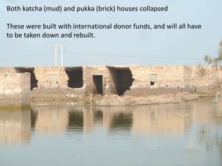 Both katcha (mud) and pukka (brick) houses collapsed
These were built with international donor funds, and will all have
to be taken down and rebuilt.

 