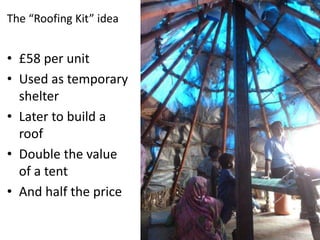 The “Roofing Kit” idea

• £58 per unit
• Used as temporary
shelter
• Later to build a
roof
• Double the value
of a tent
• And half the price

 