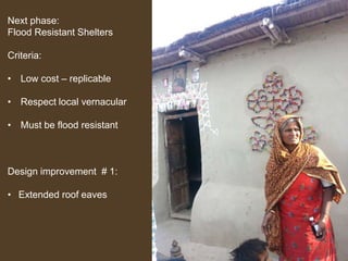 Next phase:
Flood Resistant Shelters
Criteria:
• Low cost – replicable
• Respect local vernacular
• Must be flood resistant

Design improvement # 1:
• Extended roof eaves

 