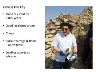 Lime is the key
• Flood resistant for
5,000 years
• Good local production
• Cheap
• Sukkur Barrage & Rome
– as evidence
• Leading experts as
advisors

 